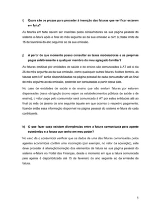 5
i) Quais são os prazos para proceder à inserção das faturas que verificar estarem
em falta?
As faturas em falta devem ser inseridas pelos consumidores na sua página pessoal do
sistema e-fatura após o final do mês seguinte ao da sua emissão e com o prazo limite de
15 de fevereiro do ano seguinte ao da sua emissão.
j) A partir de que momento posso consultar as taxas moderadoras e as propinas
pagas relativamente a qualquer membro do meu agregado familiar?
As faturas emitidas por entidades de saúde e de ensino são comunicadas à AT até o dia
25 do mês seguinte ao da sua emissão, como quaisquer outras faturas. Nestes termos, as
faturas com NIF serão disponibilizadas na página pessoal de cada consumidor até ao final
do mês seguinte ao da emissão, podendo ser consultadas a partir desta data.
No caso de entidades de saúde e de ensino que não emitam faturas por estarem
dispensadas dessa obrigação (como sejam os estabelecimentos públicos de saúde e de
ensino), o valor pago pelo consumidor será comunicado à AT por estas entidades até ao
final do mês de janeiro do ano seguinte àquele em que ocorreu o respetivo pagamento,
ficando então essa informação disponível na página pessoal do sistema e-fatura de cada
contribuinte.
k) O que fazer caso existam divergências entre a fatura comunicada pelo agente
económico e a fatura que tenho em meu poder?
No caso de o consumidor verificar que os dados de uma das faturas comunicadas pelos
agentes económicos contém uma incorreção (por exemplo, no valor da aquisição), este
deve proceder à alteração/correção dos elementos da fatura na sua página pessoal do
sistema e-fatura no Portal das Finanças, desde o momento em que a fatura comunicada
pelo agente é disponibilizada até 15 de fevereiro do ano seguinte ao da emissão da
fatura.
 
