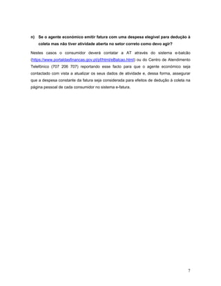 7
n) Se o agente económico emitir fatura com uma despesa elegível para dedução à
coleta mas não tiver atividade aberta no setor correto como devo agir?
Nestes casos o consumidor deverá contatar a AT através do sistema e-balcão
(https://www.portaldasfinancas.gov.pt/pf/html/eBalcao.html) ou do Centro de Atendimento
Telefónico (707 206 707) reportando esse facto para que o agente económico seja
contactado com vista a atualizar os seus dados de atividade e, dessa forma, assegurar
que a despesa constante da fatura seja considerada para efeitos de dedução à coleta na
página pessoal de cada consumidor no sistema e-fatura.
 