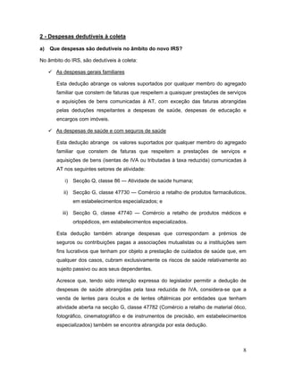 8
2 - Despesas dedutíveis à coleta
a) Que despesas são dedutíveis no âmbito do novo IRS?
No âmbito do IRS, são dedutíveis à coleta:
 As despesas gerais familiares
Esta dedução abrange os valores suportados por qualquer membro do agregado
familiar que constem de faturas que respeitem a quaisquer prestações de serviços
e aquisições de bens comunicadas à AT, com exceção das faturas abrangidas
pelas deduções respeitantes a despesas de saúde, despesas de educação e
encargos com imóveis.
 As despesas de saúde e com seguros de saúde
Esta dedução abrange os valores suportados por qualquer membro do agregado
familiar que constem de faturas que respeitem a prestações de serviços e
aquisições de bens (isentas de IVA ou tributadas à taxa reduzida) comunicadas à
AT nos seguintes setores de atividade:
i) Secção Q, classe 86 — Atividade de saúde humana;
ii) Secção G, classe 47730 — Comércio a retalho de produtos farmacêuticos,
em estabelecimentos especializados; e
iii) Secção G, classe 47740 — Comércio a retalho de produtos médicos e
ortopédicos, em estabelecimentos especializados.
Esta dedução também abrange despesas que correspondam a prémios de
seguros ou contribuições pagas a associações mutualistas ou a instituições sem
fins lucrativos que tenham por objeto a prestação de cuidados de saúde que, em
qualquer dos casos, cubram exclusivamente os riscos de saúde relativamente ao
sujeito passivo ou aos seus dependentes.
Acresce que, tendo sido intenção expressa do legislador permitir a dedução de
despesas de saúde abrangidas pela taxa reduzida de IVA, considera-se que a
venda de lentes para óculos e de lentes oftálmicas por entidades que tenham
atividade aberta na secção G, classe 47782 (Comércio a retalho de material ótico,
fotográfico, cinematográfico e de instrumentos de precisão, em estabelecimentos
especializados) também se encontra abrangida por esta dedução.
 