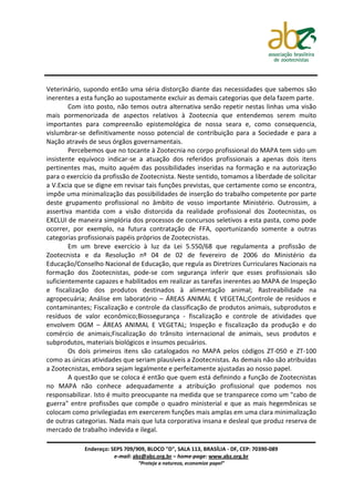Veterinário, supondo então uma séria distorção diante das necessidades que sabemos são
inerentes a esta função ao supostamente excluir as demais categorias que dela fazem parte.
        Com isto posto, não temos outra alternativa senão repetir nestas linhas uma visão
mais pormenorizada de aspectos relativos à Zootecnia que entendemos serem muito
importantes para compreensão epistemológica de nossa seara e, como consequencia,
vislumbrar-se definitivamente nosso potencial de contribuição para a Sociedade e para a
Nação através de seus órgãos governamentais.
        Percebemos que no tocante à Zootecnia no corpo profissional do MAPA tem sido um
insistente equívoco indicar-se a atuação dos referidos profissionais a apenas dois itens
pertinentes mas, muito aquém das possibilidades inseridas na formação e na autorização
para o exercício da profissão de Zootecnista. Neste sentido, tomamos a liberdade de solicitar
a V.Excia que se digne em revisar tais funções previstas, que certamente como se encontra,
impõe uma minimalização das possibilidades de inserção do trabalho competente por parte
deste grupamento profissional no âmbito de vosso importante Ministério. Outrossim, a
assertiva mantida com a visão distorcida da realidade profissional dos Zootecnistas, os
EXCLUI de maneira simplória dos processos de concursos seletivos a esta pasta, como pode
ocorrer, por exemplo, na futura contratação de FFA, oportunizando somente a outras
categorias profissionais papéis próprios de Zootecnistas.
        Em um breve exercício à luz da Lei 5.550/68 que regulamenta a profissão de
Zootecnista e da Resolução nº 04 de 02 de fevereiro de 2006 do Ministério da
Educação/Conselho Nacional de Educação, que regula as Diretrizes Curriculares Nacionais na
formação dos Zootecnistas, pode-se com segurança inferir que esses profissionais são
suficientemente capazes e habilitados em realizar as tarefas inerentes ao MAPA de Inspeção
e fiscalização dos produtos destinados à alimentação animal; Rastreabilidade na
agropecuária; Análise em laboratório – ÁREAS ANIMAL E VEGETAL;Controle de resíduos e
contaminantes; Fiscalização e controle da classificação de produtos animais, subprodutos e
resíduos de valor econômico;Biossegurança - fiscalização e controle de atividades que
envolvem OGM – ÁREAS ANIMAL E VEGETAL; Inspeção e fiscalização da produção e do
comércio de animais;Fiscalização do trânsito internacional de animais, seus produtos e
subprodutos, materiais biológicos e insumos pecuários.
        Os dois primeiros itens são catalogados no MAPA pelos códigos ZT-050 e ZT-100
como as únicas atividades que seriam plausíveis a Zootecnistas. As demais não são atribuídas
a Zootecnistas, embora sejam legalmente e perfeitamente ajustadas ao nosso papel.
        A questão que se coloca é então que quem está definindo a função de Zootecnistas
no MAPA não conhece adequadamente a atribuição profissional que podemos nos
responsabilizar. Isto é muito preocupante na medida que se transparece como um "cabo de
guerra" entre profissões que compõe o quadro ministerial e que as mais hegemônicas se
colocam como privilegiadas em exercerem funções mais amplas em uma clara minimalização
de outras categorias. Nada mais que luta corporativa insana e desleal que produz reserva de
mercado de trabalho indevida e ilegal.

             Endereço: SEPS 709/909, BLOCO "D", SALA 113, BRASÍLIA - DF, CEP: 70390-089
                        e-mail: abz@abz.org.br – home-page: www.abz.org.br
                                 “Proteja a natureza, economize papel”
 