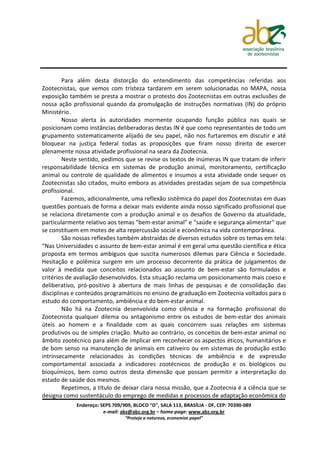 Para além desta distorção do entendimento das competências referidas aos
Zootecnistas, que vemos com tristeza tardarem em serem solucionadas no MAPA, nossa
exposição também se presta a mostrar o protesto dos Zootecnistas em outras exclusões de
nossa ação profissional quando da promulgação de instruções normativas (IN) do próprio
Ministério.
        Nosso alerta às autoridades mormente ocupando função pública nas quais se
posicionam como instâncias deliberadoras destas IN é que como representantes de todo um
grupamento sistematicamente alijado de seu papel, não nos furtaremos em discutir e até
bloquear na justiça federal todas as proposições que firam nosso direito de exercer
plenamente nossa atividade profissional na seara da Zootecnia.
        Neste sentido, pedimos que se revise os textos de inúmeras IN que tratam de inferir
responsabilidade técnica em sistemas de produção animal, monitoramento, certificação
animal ou controle de qualidade de alimentos e insumos a esta atividade onde sequer os
Zootecnistas são citados, muito embora as atividades prestadas sejam de sua competência
profissional.
        Fazemos, adicionalmente, uma reflexão sistêmica do papel dos Zootecnistas em duas
questões pontuais de forma a deixar mais evidente ainda nosso significado profissional que
se relaciona diretamente com a produção animal e os desafios de Governo da atualidade,
particularmente relativo aos temas "bem-estar animal" e "saúde e segurança alimentar" que
se constituem em motes de alta repercussão social e econômica na vida contemporânea.
        São nossas reflexões também abstraídas de diversos estudos sobre os temas em tela:
“Nas Universidades o assunto de bem-estar animal é em geral uma questão científica e ética
proposta em termos ambíguos que suscita numerosos dilemas para Ciência e Sociedade.
Hesitação e polêmica surgem em um processo decorrente da prática de julgamentos de
valor à medida que conceitos relacionados ao assunto de bem-estar são formulados e
critérios de avaliação desenvolvidos. Esta situação reclama um posicionamento mais coeso e
deliberativo, pró-positivo à abertura de mais linhas de pesquisas e de consolidação das
disciplinas e conteúdos programáticos no ensino de graduação em Zootecnia voltados para o
estudo do comportamento, ambiência e do bem-estar animal.
        Não há na Zootecnia desenvolvida como ciência e na formação profissional do
Zootecnista qualquer dilema ou antagonismo entre os estudos de bem-estar dos animais
úteis ao homem e a finalidade com as quais concorrem suas relações em sistemas
produtivos ou de simples criação. Muito ao contrário, os conceitos de bem-estar animal no
âmbito zootécnico para além de implicar em reconhecer os aspectos éticos, humanitários e
de bom senso na manutenção de animais em cativeiro ou em sistemas de produção estão
intrinsecamente relacionados às condições técnicas de ambiência e de expressão
comportamental associada a indicadores zootécnicos de produção e os biológicos ou
bioquímicos, bem como outros desta dimensão que possam permitir a interpretação do
estado de saúde dos mesmos.
        Repetimos, a título de deixar clara nossa missão, que a Zootecnia é a ciência que se
designa como sustentáculo do emprego de medidas e processos de adaptação econômica do
             Endereço: SEPS 709/909, BLOCO "D", SALA 113, BRASÍLIA - DF, CEP: 70390-089
                        e-mail: abz@abz.org.br – home-page: www.abz.org.br
                                 “Proteja a natureza, economize papel”
 