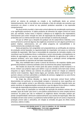 animal ao sistema de produção ou criação e da modificação deste ao animal.
Substantivamente, não há nas técnicas de produção a falta de atenção aos preceitos que
concorrem em elevar o animal ao seu patamar produtivo associada a sua expressão
comportamental.
        No atual cenário mundial, o bem-estar animal ademais da consideração social passou
a ter significação econômica. A cadeia produtiva de alimentos de origem animal em nosso
país, por exemplo, muitas vezes é imposta a adequar-se às exigências dos importadores
internacionais para evitar retração do setor de exportação de produtos de origem animal
produzidos sem os critérios de bem-estar ou de restrição no sistema de produção.
        Há que se refletir que a despeito de qualquer ato de subserviência indevida a uma
eventual barreira comercial algumas das exigências encontram-se com alguma pertinência e
podem implicar, sobremaneira, em um sólido programa de rastreabilidade e de
monitoramento das condições de criação.
        Nesta perspectiva, tem progredido com preponderância as certificações de sistemas
de produção animal baseados na regulamentação do importador com pouca ou nenhuma
condição do exportador. Não fosse a necessidade de conquistas de mercados amplos e de
reconhecer que há problemas éticos e ambientais a serem solucionados, principalmente no
âmbito do agronegócio, que assume uma dimensão diferente da agricultura do médio e
pequeno produtor, seria uma relação perversa realizar a produção animal configurada
apenas para atender os caprichos de mercados importadores.
        Mas, esta realidade bate à porta e precisa de técnicos e de respostas rápidas para
garantia de produtos e sistemas tutelados como nas diretrizes dos países importadores.
        Até meados do século XX a maior parte dos países europeus (União Europeia) e os
EE.UU. tinham suas próprias regras para definir o que se entendia como bem-estar animal,
enquanto as regras relativas aos sistemas de produção animal em relação ao ambiente
exterior eram incipientes. Alguns textos legais, por exemplo, diziam simplesmente que "é
punível o abuso a animais submetidos a condições de estresse; negligenciar ou outra forma
de tratar os animais irresponsavelmente".
        Ao longo das últimas décadas, as regras de bem-estar animal foram melhor
desenvolvidas em particular na comunidade europeia e tornaram-se mais específicas em
relação a cada espécie animal e aos diferentes sistemas de produção impondo tanto aos
países membros às regulamentações comunitárias o que de alguma forma afetou e mediou
o mercado de importação de produtos animais de outros países como o Brasil.
        Muitas vezes as imposições ou restrições de aquisição de produtos animais são na
verdade "pano de fundo" para servir a uma política protecionista ou como simples barreira
comercial. Os países que não se moldarem às exigências destes mercados acabam por
perder competitividade e diminuem substancialmente suas receitas de exportação. Além das
condições de bem-estar animal, os produtores terão também que ter em conta o impacto da
produção animal sobre a atmosfera, em relação às emissões de gases de efeito estufa,
amoníaco, odores e ruídos.

            Endereço: SEPS 709/909, BLOCO "D", SALA 113, BRASÍLIA - DF, CEP: 70390-089
                       e-mail: abz@abz.org.br – home-page: www.abz.org.br
                                “Proteja a natureza, economize papel”
 