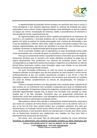 A regulamentação da produção animal europeia, em particular para aves e suínos, é
muito abrangente e com absoluta segurança afetará os sistemas de produção dos países
exportadores como o Brasil. Existem regulamentações muito detalhadas no que diz respeito
ao espaço por animal, manipulação de materiais, idades e procedimentos de desmama e
manutenção de marrãs, respectivamente etc.
        As regulamentações para bovinos dizem respeito principalmente ao alojamento de
bezerros e em poedeiras, o principal problema são os requisitos de espaço na gaiola por
galinha. Em todas as espécies há notada preocupação com o sistema de alimentação e com
o uso de antibióticos e aditivos. Além disso, todos os países mormente europeus têm suas
próprias regulamentações, que devem ser atendidas e às vezes são mais restritivas que as
condições constantes na regulamentação geral do grupo econômico.
        Há de se perceber também que os especialistas no setor da produção animal estão
muito preocupados com a emissão de gases na atmosfera e com o tratamento de resíduos.
        Para que se compreenda melhor a questão formativa é lícito dizer que a formação do
Zootecnista brasileiro que se encontra com ampla aderência conceitual no papel que se
espera desempenhar este profissional nos sistemas de produção animal, tem forte
correspondência ao Engenheiro Zootecnista Europeu e Argentino ou ao Bacharel em Ciência
Animal Norte Americano, embora estas formações sejam mais tímidas na sua dimensão
formativa ao Zootecnista graduado no Brasil.
        Há assim formações profissionais no nível do ensino de graduação superior em
Zootecnia referidas no estrangeiro que são mais próximas ao caso brasileiro e outras menos
profissionalizantes já que nos acordos educacionais europeus e nos EE.UU. a fase de
graduação é apenas entendida como primeiro ciclo formativo que mormente se completa
em ciclos de ênfases complementares ou mesmo de pós-graduação, em destaque a
especialização.
        Temos na situação brasileira uma ideia gestada e bem evoluída desde a década de 50
que resultou em um profissional mais completo e preparado para atuar já imediatamente
após sua graduação. O Engenheiro Zootecnista Argentino recentemente homologado como
profissão regulamentada naquele País, já possui uma formação mais ajustada ao nosso
modelo que é de fato exemplar. Formamos aqui um grupamento profissional de
Zootecnistas muito bem preparados e com abrangência totalmente sistêmica para todas as
atividades inerentes à intervenção na produção animal.
        Não podemos admitir falsa opinião e embasamento tendenciosamente corporativo
que insiste em comparar de forma leviana o caso Brasileiro com os do exterior como se o
que se faz fora do País fosse sempre melhor que a proposta autóctone. Ora, pelo que
representamos na Produção Animal nestes últimos 45 anos e o que fazemos pelo melhor
serviço profissional, o caso brasileiro deveria ser exemplo para o mundo, pois, afinal, somos
nós os Zootecnistas brasileiros que colaboramos sem medidas em fazer bem feito o
desenvolvimento da pecuária de nosso País.
        Isto posto, seria uma grave falta de observação cuidadosa de nossas diferenças
formativas se absorvermos uma eventual concepção Europeia ou Norte Americana que
             Endereço: SEPS 709/909, BLOCO "D", SALA 113, BRASÍLIA - DF, CEP: 70390-089
                        e-mail: abz@abz.org.br – home-page: www.abz.org.br
                                 “Proteja a natureza, economize papel”
 