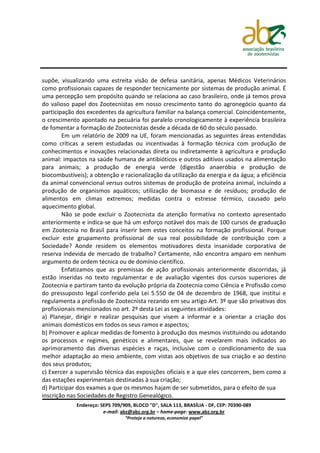 supõe, visualizando uma estreita visão de defesa sanitária, apenas Médicos Veterinários
como profissionais capazes de responder tecnicamente por sistemas de produção animal. É
uma percepção sem propósito quando se relaciona ao caso brasileiro, onde já temos prova
do valioso papel dos Zootecnistas em nosso crescimento tanto do agronegócio quanto da
participação dos excedentes da agricultura familiar na balança comercial. Coincidentemente,
o crescimento apontado na pecuária foi paralelo cronologicamente à experiência brasileira
de fomentar a formação de Zootecnistas desde a década de 60 do século passado.
        Em um relatório de 2009 na UE, foram mencionadas as seguintes áreas entendidas
como críticas a serem estudadas ou incentivadas à formação técnica com produção de
conhecimentos e inovações relacionadas direta ou indiretamente à agricultura e produção
animal: impactos na saúde humana de antibióticos e outros aditivos usados na alimentação
para animais; a produção de energia verde (digestão anaeróbia e produção de
biocombustíveis); a obtenção e racionalização da utilização da energia e da água; a eficiência
da animal convencional versus outros sistemas de produção de proteína animal, incluindo a
produção de organismos aquáticos; utilização de biomassa e de resíduos; produção de
alimentos em climas extremos; medidas contra o estresse térmico, causado pelo
aquecimento global.
        Não se pode excluir o Zootecnista da atenção formativa no contexto apresentado
anteriormente e indica-se que há um esforço notável dos mais de 100 cursos de graduação
em Zootecnia no Brasil para inserir bem estes conceitos na formação profissional. Porque
excluir este grupamento profissional de sua real possibilidade de contribuição com a
Sociedade? Aonde residem os elementos motivadores desta insanidade corporativa de
reserva indevida de mercado de trabalho? Certamente, não encontra amparo em nenhum
argumento de ordem técnica ou de domínio científico.
        Enfatizamos que as premissas de ação profissionais anteriormente discorridas, já
estão inseridas no texto regulamentar e de avaliação vigentes dos cursos superiores de
Zootecnia e partiram tanto da evolução própria da Zootecnia como Ciência e Profissão como
do pressuposto legal conferido pela Lei 5.550 de 04 de dezembro de 1968, que institui e
regulamenta a profissão de Zootecnista rezando em seu artigo Art. 3º que são privativas dos
profissionais mencionados no art. 2º desta Lei as seguintes atividades:
a) Planejar, dirigir e realizar pesquisas que visem a informar e a orientar a criação dos
animais domésticos em todos os seus ramos e aspectos;
b) Promover e aplicar medidas de fomento à produção dos mesmos instituindo ou adotando
os processos e regimes, genéticos e alimentares, que se revelarem mais indicados ao
aprimoramento das diversas espécies e raças, inclusive com o condicionamento de sua
melhor adaptação ao meio ambiente, com vistas aos objetivos de sua criação e ao destino
dos seus produtos;
c) Exercer a supervisão técnica das exposições oficiais e a que eles concorrem, bem como a
das estações experimentais destinadas à sua criação;
d) Participar dos exames a que os mesmos hajam de ser submetidos, para o efeito de sua
inscrição nas Sociedades de Registro Genealógico.
             Endereço: SEPS 709/909, BLOCO "D", SALA 113, BRASÍLIA - DF, CEP: 70390-089
                        e-mail: abz@abz.org.br – home-page: www.abz.org.br
                                 “Proteja a natureza, economize papel”
 