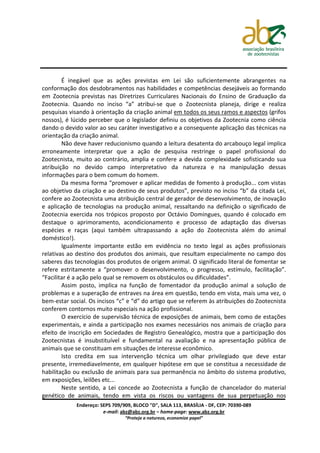 É inegável que as ações previstas em Lei são suficientemente abrangentes na
conformação dos desdobramentos nas habilidades e competências desejáveis ao formando
em Zootecnia previstas nas Diretrizes Curriculares Nacionais do Ensino de Graduação da
Zootecnia. Quando no inciso “a” atribui-se que o Zootecnista planeja, dirige e realiza
pesquisas visando à orientação da criação animal em todos os seus ramos e aspectos (grifos
nossos), é lúcido perceber que o legislador definiu os objetivos da Zootecnia como ciência
dando o devido valor ao seu caráter investigativo e a consequente aplicação das técnicas na
orientação da criação animal.
        Não deve haver reducionismo quando a leitura desatenta do arcabouço legal implica
erroneamente interpretar que a ação de pesquisa restringe o papel profissional do
Zootecnista, muito ao contrário, amplia e confere a devida complexidade sofisticando sua
atribuição no devido campo interpretativo da natureza e na manipulação dessas
informações para o bem comum do homem.
        Da mesma forma “promover e aplicar medidas de fomento à produção... com vistas
ao objetivo da criação e ao destino de seus produtos”, previsto no inciso “b” da citada Lei,
confere ao Zootecnista uma atribuição central de gerador de desenvolvimento, de inovação
e aplicação de tecnologias na produção animal, ressaltando na definição o significado de
Zootecnia exercida nos trópicos proposto por Octávio Domingues, quando é colocado em
destaque o aprimoramento, acondicionamento e processo de adaptação das diversas
espécies e raças (aqui também ultrapassando a ação do Zootecnista além do animal
doméstico!).
        Igualmente importante estão em evidência no texto legal as ações profissionais
relativas ao destino dos produtos dos animais, que resultam especialmente no campo dos
saberes das tecnologias dos produtos de origem animal. O significado literal de fomentar se
refere estritamente a “promover o desenvolvimento, o progresso, estímulo, facilitação”.
“Facilitar é a ação pelo qual se removem os obstáculos ou dificuldades”.
        Assim posto, implica na função de fomentador da produção animal a solução de
problemas e a superação de entraves na área em questão, tendo em vista, mais uma vez, o
bem-estar social. Os incisos “c” e “d” do artigo que se referem às atribuições do Zootecnista
conferem contornos muito especiais na ação profissional.
        O exercício de supervisão técnica de exposições de animais, bem como de estações
experimentais, e ainda a participação nos exames necessários nos animais de criação para
efeito de inscrição em Sociedades de Registro Genealógico, mostra que a participação dos
Zootecnistas é insubstituível e fundamental na avaliação e na apresentação pública de
animais que se constituam em situações de interesse econômico.
        Isto credita em sua intervenção técnica um olhar privilegiado que deve estar
presente, irremediavelmente, em qualquer hipótese em que se constitua a necessidade de
habilitação ou exclusão de animais para sua permanência no âmbito do sistema produtivo,
em exposições, leilões etc...
        Neste sentido, a Lei concede ao Zootecnista a função de chancelador do material
genético de animais, tendo em vista os riscos ou vantagens de sua perpetuação nos
             Endereço: SEPS 709/909, BLOCO "D", SALA 113, BRASÍLIA - DF, CEP: 70390-089
                        e-mail: abz@abz.org.br – home-page: www.abz.org.br
                                 “Proteja a natureza, economize papel”
 