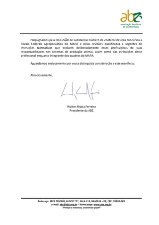 Propugnamos pela INCLUSÃO de substancial número de Zootecnistas nos concursos a
Fiscais Federais Agropecuários do MAPA e pelas revisões qualificadas e urgentes de
Instruções Normativas que excluem deliberadamente esses profissionais de suas
responsabilidades nos sistemas de produção animal, assim como das atribuições deste
profissional enquanto integrante dos quadros do MAPA.

      Aguardamos ansiosamente por vossa distinguida consideração a este manifesto.


      Atenciosamente,




                                    Walter Motta Ferreira
                                     Presidente da ABZ




            Endereço: SEPS 709/909, BLOCO "D", SALA 113, BRASÍLIA - DF, CEP: 70390-089
                       e-mail: abz@abz.org.br – home-page: www.abz.org.br
                                “Proteja a natureza, economize papel”
 