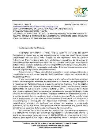 Ofício nº 035 - ABZ/13                                                   Brasília, 02 de abril de 2013
Protocolado no MAPA sob o número 70000.001.003/2013-79
EXMº SENHOR MINISTRO DA AGRICULTURA, PECUÁRIA E ABASTECIMENTO
ANTÔNIO EUSTÁQUIO ANDRADE FERREIRA
ESPLANADA DOS MINISTÉRIOS - BLOCO D - 9º ANDAR (GABINETE), 70.043-900, BRASÍLIA, DF.
ASSUNTO: RENOVA O MANIFESTO DOS ZOOTECNISTAS BRASILEIROS SOBRE CONCURSO
PÚBLICO PARA FISCAL FEDERAL AGROPECUÁRIO DO MAPA



       Excelentíssimo Senhor Ministro,

        Inicialmente apresentamos a V.Excia cordiais saudações por parte dos 25.000
Zootecnistas brasileiros que por ora representamos, ao tempo que manifestamos nossos
cumprimentos por sua posse como Ministro em tão importante pasta do Governo
Federativo do Brasil. Temos por outro lado, satisfação em observar que os indicadores de
desenvolvimento do agronegócio em nosso País são pujantes e, com parcela substancial de
êxito devido ao excelente trabalho desempenhado pelo Ministério da Agricultura, Pecuária e
Abastecimento - MAPA, em consonância ao elevado esforço dos empreendedores rurais,
médios e pequenos agricultores e técnicos brasileiros.
        Reconhecemos em V.Excia a sensibilidade e respeito às causas sociais e, sobretudo, a
clarividência em discernir sobre a alocação de inteligência estratégica para implementação
das políticas públicas.
        O que nos motiva dirigir algumas palavras a V.S.ª refere-se ao conhecimento que
tivemos da autorização do Ministério do Planejamento, Orçamento e Gestão para concurso
a Fiscais Federais Agropecuários para a reposição parcial da fragilizada força de trabalho
deste segmento de vital atividade nesta pasta. Adiantamos que há cerca de um ano, tivemos
oportunidade em audiência com o então Secretário-Executivo, ouvir que ainda não havia
sido efetuado qualquer estudo que conduzisse concretamente a uma definição do referido
concurso. Ficamos satisfeitos em perceber à disposição do MAPA em receber contribuições e
propostas que pudessem ser apreciadas pelos setores competentes. Neste sentido, vimos
que o momento era oportuno para o encaminhamento de manifesto, que efetivamente
consubstanciasse a preocupação dos Zootecnistas brasileiros, tanto no tocante ao
esclarecimento necessário da legalidade que ampara sua atividade e competência
profissional, quanto sua missão como profissão inserida formalmente nos quadros deste
Ministério para o exercício da função de Fiscal Federal Agropecuário (FFA).
        Não podemos deixar de inferir que esta manifestação dos Zootecnistas brasileiros
fora intensamente motivada pela estranheza de perceber que um comunicado interno do
MAPA no ano passado (Aviso Ministerial nº 007/GM-MAPA, de 10 de janeiro de 2012),
apontava pela reposição das vagas à FFA contemplando apenas à categoria de Médico

             Endereço: SEPS 709/909, BLOCO "D", SALA 113, BRASÍLIA - DF, CEP: 70390-089
                        e-mail: abz@abz.org.br – home-page: www.abz.org.br
                                 “Proteja a natureza, economize papel”
 