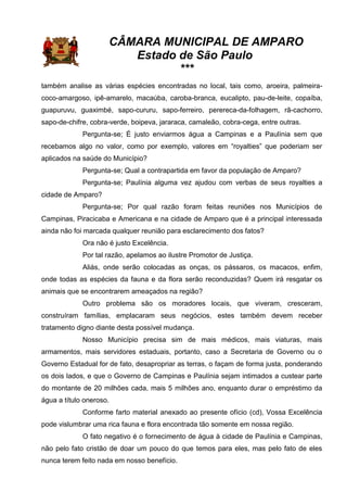 CÂMARA MUNICIPAL DE AMPARO
Estado de São Paulo
***
também analise as várias espécies encontradas no local, tais como, aroeira, palmeira-
coco-amargoso, ipê-amarelo, macaúba, caroba-branca, eucalipto, pau-de-leite, copaíba,
guapuruvu, guaximbé, sapo-cururu, sapo-ferreiro, perereca-da-folhagem, rã-cachorro,
sapo-de-chifre, cobra-verde, boipeva, jararaca, camaleão, cobra-cega, entre outras.
Pergunta-se; É justo enviarmos água a Campinas e a Paulínia sem que
recebamos algo no valor, como por exemplo, valores em “royalties” que poderiam ser
aplicados na saúde do Município?
Pergunta-se; Qual a contrapartida em favor da população de Amparo?
Pergunta-se; Paulínia alguma vez ajudou com verbas de seus royalties a
cidade de Amparo?
Pergunta-se; Por qual razão foram feitas reuniões nos Municípios de
Campinas, Piracicaba e Americana e na cidade de Amparo que é a principal interessada
ainda não foi marcada qualquer reunião para esclarecimento dos fatos?
Ora não é justo Excelência.
Por tal razão, apelamos ao ilustre Promotor de Justiça.
Aliás, onde serão colocadas as onças, os pássaros, os macacos, enfim,
onde todas as espécies da fauna e da flora serão reconduzidas? Quem irá resgatar os
animais que se encontrarem ameaçados na região?
Outro problema são os moradores locais, que viveram, cresceram,
construíram famílias, emplacaram seus negócios, estes também devem receber
tratamento digno diante desta possível mudança.
Nosso Município precisa sim de mais médicos, mais viaturas, mais
armamentos, mais servidores estaduais, portanto, caso a Secretaria de Governo ou o
Governo Estadual for de fato, desapropriar as terras, o façam de forma justa, ponderando
os dois lados, e que o Governo de Campinas e Paulínia sejam intimados a custear parte
do montante de 20 milhões cada, mais 5 milhões ano, enquanto durar o empréstimo da
água a título oneroso.
Conforme farto material anexado ao presente ofício (cd), Vossa Excelência
pode vislumbrar uma rica fauna e flora encontrada tão somente em nossa região.
O fato negativo é o fornecimento de água à cidade de Paulínia e Campinas,
não pelo fato cristão de doar um pouco do que temos para eles, mas pelo fato de eles
nunca terem feito nada em nosso benefício.
 