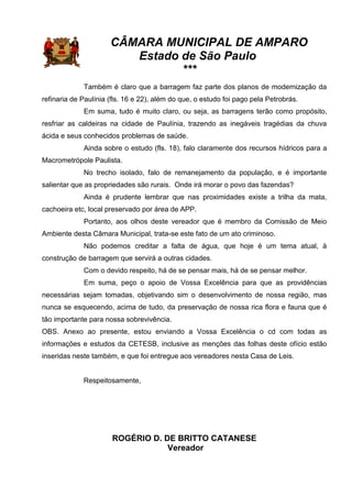 CÂMARA MUNICIPAL DE AMPARO
Estado de São Paulo
***
Também é claro que a barragem faz parte dos planos de modernização da
refinaria de Paulínia (fls. 16 e 22), além do que, o estudo foi pago pela Petrobrás.
Em suma, tudo é muito claro, ou seja, as barragens terão como propósito,
resfriar as caldeiras na cidade de Paulínia, trazendo as inegáveis tragédias da chuva
ácida e seus conhecidos problemas de saúde.
Ainda sobre o estudo (fls. 18), falo claramente dos recursos hídricos para a
Macrometrópole Paulista.
No trecho isolado, falo de remanejamento da população, e é importante
salientar que as propriedades são rurais. Onde irá morar o povo das fazendas?
Ainda é prudente lembrar que nas proximidades existe a trilha da mata,
cachoeira etc, local preservado por área de APP.
Portanto, aos olhos deste vereador que é membro da Comissão de Meio
Ambiente desta Câmara Municipal, trata-se este fato de um ato criminoso.
Não podemos creditar a falta de água, que hoje é um tema atual, à
construção de barragem que servirá a outras cidades.
Com o devido respeito, há de se pensar mais, há de se pensar melhor.
Em suma, peço o apoio de Vossa Excelência para que as providências
necessárias sejam tomadas, objetivando sim o desenvolvimento de nossa região, mas
nunca se esquecendo, acima de tudo, da preservação de nossa rica flora e fauna que é
tão importante para nossa sobrevivência.
OBS. Anexo ao presente, estou enviando a Vossa Excelência o cd com todas as
informações e estudos da CETESB, inclusive as menções das folhas deste ofício estão
inseridas neste também, e que foi entregue aos vereadores nesta Casa de Leis.
Respeitosamente,
ROGÉRIO D. DE BRITTO CATANESE
Vereador
 