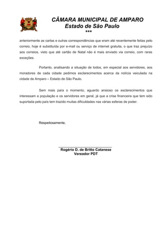 CÂMARA MUNICIPAL DE AMPARO
Estado de São Paulo
***
anteriormente as cartas e outras correspondências que eram até recentemente feitas pelo
correio, hoje é substituída por e-mail ou serviço de internet gratuita, o que traz prejuízo
aos correios, visto que até cartão de Natal não é mais enviado via correio, com raras
exceções.
Portanto, analisando a situação de todos, em especial aos servidores, aos
moradores de cada cidade pedimos esclarecimentos acerca da notícia veiculada na
cidade de Amparo – Estado de São Paulo.
Sem mais para o momento, aguardo ansioso os esclarecimentos que
interessam a população e os servidores em geral, já que a crise financeira que tem sido
suportada pelo país tem trazido muitas dificuldades nas várias esferas de poder.
Respeitosamente,
_____________________________
Rogério D. de Britto Catanese
Vereador PDT
 