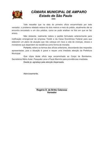 CÂMARA MUNICIPAL DE AMPARO
Estado de São Paulo
***
Vale ressaltar que na data do primeiro ofício encaminhado por este
vereador, o problema relatado estava há dois metros e meio do prédio, atualmente ele se
encontra encostado a um dos prédios, como se pode analisar na foto em que se faz
anexo.
Não obstante, realmente reitera o pedido formulado anteriormente para
notificação emergencial da empresa Toretti e da Caixa Econômica Federal para que
elaborem um plano de atuação que não coloque em risco a vida de crianças, idosos e
moradores que dependem da residência como forma de moradia.
Portanto, reitero os termos dos ofícios anteriores, discordando das respostas
apresentadas, pois a situação é grave e requer uma imediata atenção da Prefeitura
Municipal.
Que cópia deste ofício seja encaminhada ao Corpo de Bombeiros,
Secretários Mário Auler, Pasquale Lena e Paulo Marinho para providências imediatas.
Desde já, agradeço pela atenção dispensada.
Atenciosamente,
_____________________________
Rogério D. de Britto Catanese
Vereador
 