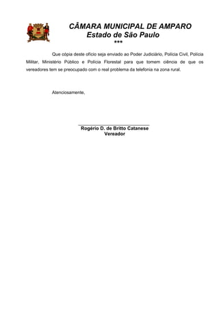 CÂMARA MUNICIPAL DE AMPARO
Estado de São Paulo
***
Que cópia deste ofício seja enviado ao Poder Judiciário, Polícia Civil, Polícia
Militar, Ministério Público e Polícia Florestal para que tomem ciência de que os
vereadores tem se preocupado com o real problema da telefonia na zona rural.
Atenciosamente,
_____________________________
Rogério D. de Britto Catanese
Vereador
 