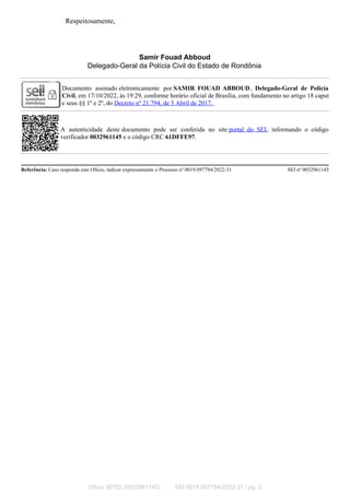 Respeitosamente,
Samir Fouad Abboud
Delegado-Geral da Polícia Civil do Estado de Rondônia
Documento assinado eletronicamente por SAMIR FOUAD ABBOUD, Delegado-Geral de Polícia
Civil, em 17/10/2022, às 19:29, conforme horário oficial de Brasília, com fundamento no artigo 18 caput
e seus §§ 1º e 2º, do Decreto nº 21.794, de 5 Abril de 2017.
A autenticidade deste documento pode ser conferida no site portal do SEI, informando o código
verificador 0032961145 e o código CRC 61DFFE97.
Referência: Caso responda este Ofício, indicar expressamente o Processo nº 0019.097794/2022-31 SEI nº 0032961145
Ofício 30702 (0032961145) SEI 0019.097794/2022-31 / pg. 2
 