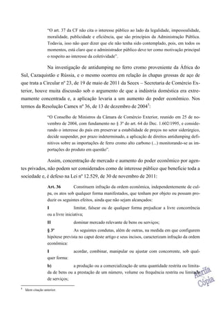 “O art. 37 da CF não cita o interesse público ao lado da legalidade, impessoalidade,
moralidade, publicidade e eficiência, que são princípios da Administração Pública.
Todavia, isso não quer dizer que ele não tenha sido contemplado, pois, em todos os
momentos, está claro que o administrador público deve ter como motivação principal
o respeito ao interesse da coletividade”.
Na investigação de antidumping no ferro cromo proveniente da África do
Sul, Cazaquistão e Rússia, e o mesmo ocorreu em relação às chapas grossas de aço de
que trata a Circular nº 23, de 19 de maio de 2011 da Secex – Secretaria de Comércio Ex-
terior, houve muita discussão sob o argumento de que a indústria doméstica era extre-
mamente concentrada e, a aplicação levaria a um aumento do poder econômico. Nos
termos da Resolução Camex nº 36, de 13 de dezembro de 20043
:
“O Conselho de Ministros da Câmara de Comércio Exterior, reunido em 25 de no-
vembro de 2004, com fundamento no § 3º do art. 64 do Dec. 1.602/1995, e conside-
rando o interesse do país em preservar a estabilidade de preços no setor siderúrgico,
decide suspender, por prazo indeterminado, a aplicação de direitos antidumping defi-
nitivos sobre as importações de ferro cromo alto carbono (...) monitorando-se as im-
portações do produto em questão”.
Assim, concentração de mercado e aumento do poder econômico por agen-
tes privados, não podem ser considerados como de interesse público que beneficie toda a
sociedade e, é defeso na Lei nº 12.529, de 30 de novembro de 2011:
Art. 36 Constituem infração da ordem econômica, independentemente de cul-
pa, os atos sob qualquer forma manifestados, que tenham por objeto ou possam pro-
duzir os seguintes efeitos, ainda que não sejam alcançados:
I limitar, falsear ou de qualquer forma prejudicar a livre concorrência
ou a livre iniciativa;
II dominar mercado relevante de bens ou serviços;
§ 3º As seguintes condutas, além de outras, na medida em que configurem
hipótese prevista no caput deste artigo e seus incisos, caracterizam infração da ordem
econômica:
I acordar, combinar, manipular ou ajustar com concorrente, sob qual-
quer forma:
b) a produção ou a comercialização de uma quantidade restrita ou limita-
da de bens ou a prestação de um número, volume ou frequência restrita ou limitada
de serviços;
3
Idem citação anterior.
 