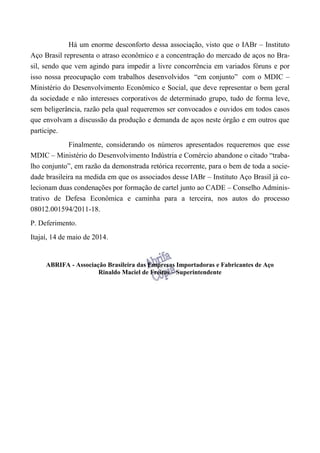 Há um enorme desconforto dessa associação, visto que o IABr – Instituto
Aço Brasil representa o atraso econômico e a concentração do mercado de aços no Bra-
sil, sendo que vem agindo para impedir a livre concorrência em variados fóruns e por
isso nossa preocupação com trabalhos desenvolvidos “em conjunto” com o MDIC –
Ministério do Desenvolvimento Econômico e Social, que deve representar o bem geral
da sociedade e não interesses corporativos de determinado grupo, tudo de forma leve,
sem beligerância, razão pela qual requeremos ser convocados e ouvidos em todos casos
que envolvam a discussão da produção e demanda de aços neste órgão e em outros que
participe.
Finalmente, considerando os números apresentados requeremos que esse
MDIC – Ministério do Desenvolvimento Indústria e Comércio abandone o citado “traba-
lho conjunto”, em razão da demonstrada retórica recorrente, para o bem de toda a socie-
dade brasileira na medida em que os associados desse IABr – Instituto Aço Brasil já co-
lecionam duas condenações por formação de cartel junto ao CADE – Conselho Adminis-
trativo de Defesa Econômica e caminha para a terceira, nos autos do processo
08012.001594/2011-18.
P. Deferimento.
Itajaí, 14 de maio de 2014.
ABRIFA - Associação Brasileira das Empresas Importadoras e Fabricantes de Aço
Rinaldo Maciel de Freitas – Superintendente
 