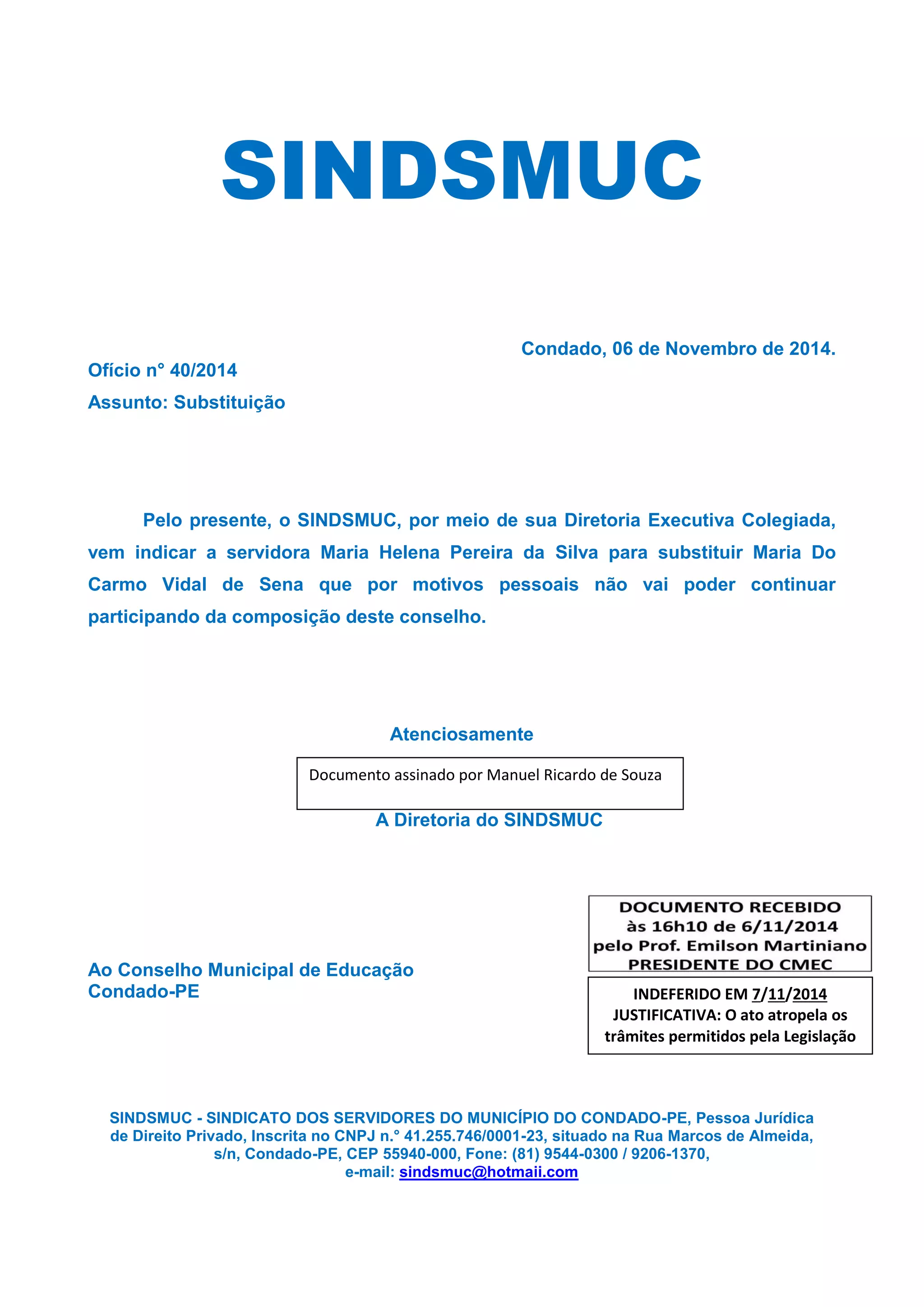 SINDSMUC
Condado, 06 de Novembro de 2014.
Ofício n° 40/2014
Assunto: Substituição
Pelo presente, o SINDSMUC, por meio de sua Diretoria Executiva Colegiada, vem indicar a servidora Maria Helena Pereira da Silva para substituir Maria Do Carmo Vidal de Sena que por motivos pessoais não vai poder continuar participando da composição deste conselho.
Atenciosamente
A Diretoria do SINDSMUC
Ao Conselho Municipal de Educação
Condado-PE
SINDSMUC - SINDICATO DOS SERVIDORES DO MUNICÍPIO DO CONDADO-PE, Pessoa Jurídica
de Direito Privado, Inscrita no CNPJ n.° 41.255.746/0001-23, situado na Rua Marcos de Almeida,
s/n, Condado-PE, CEP 55940-000, Fone: (81) 9544-0300 / 9206-1370,
e-mail: sindsmuc@hotmaii.com
Documento assinado por Manuel Ricardo de Souza
INDEFERIDO EM 7/11/2014 JUSTIFICATIVA: O ato atropela os trâmites permitidos pela Legislação