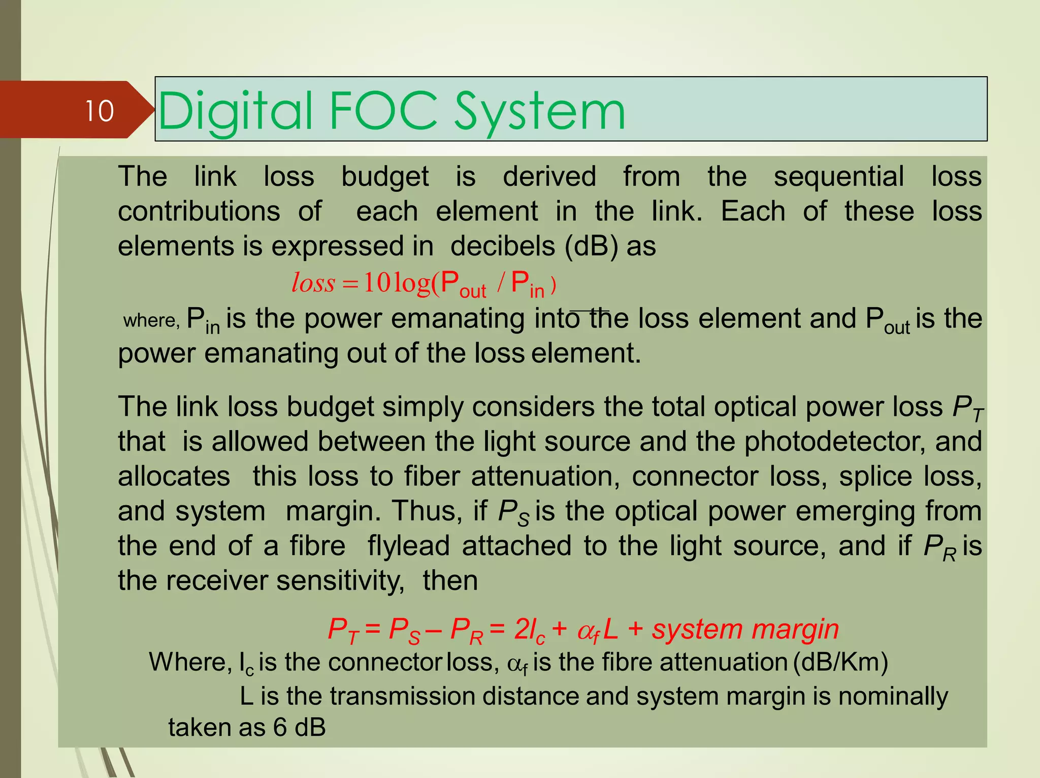 Digital FOC System
The link loss budget is derived from the sequential loss
contributions of each element in the link. Each of these loss
elements is expressed in decibels (dB) as
loss 10log(Pout / Pin )
where, Pin is the power emanating into the loss element and Pout is the
power emanating out of the loss element.
The link loss budget simply considers the total optical power loss PT
that is allowed between the light source and the photodetector, and
allocates this loss to fiber attenuation, connector loss, splice loss,
and system margin. Thus, if PS is the optical power emerging from
the end of a fibre flylead attached to the light source, and if PR is
the receiver sensitivity, then
PT = PS – PR = 2lc + f L + system margin
Where, lc is the connectorloss, f is the fibre attenuation(dB/Km)
L is the transmission distance and system margin is nominally
taken as 6 dB
10
 