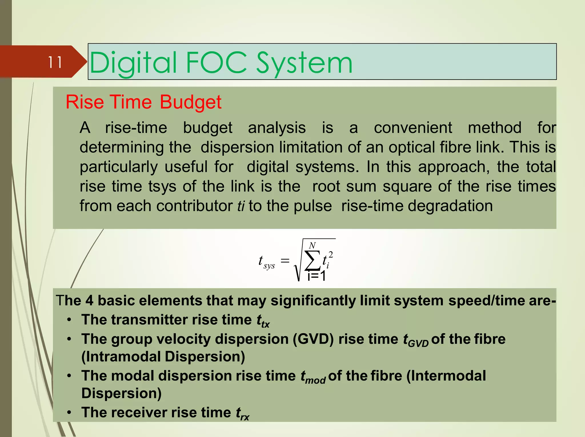 Digital FOC System
Rise Time Budget
A rise-time budget analysis is a convenient method for
determining the dispersion limitation of an optical fibre link. This is
particularly useful for digital systems. In this approach, the total
rise time tsys of the link is the root sum square of the rise times
from each contributor ti to the pulse rise-time degradation
N
sys  itt 
The 4 basic elements that may significantly limit system speed/time are-
• The transmitter rise time ttx
• The group velocity dispersion (GVD) rise time tGVD of the fibre
(Intramodal Dispersion)
• The modal dispersion rise time tmod of the fibre (Intermodal
Dispersion)
• The receiver rise time trx
2
11
i=1
 