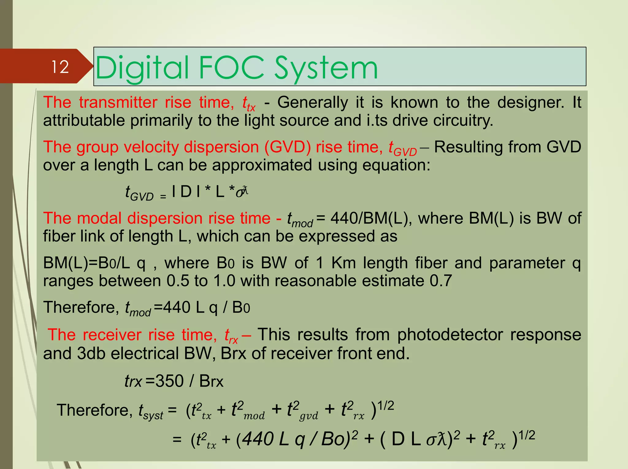 The transmitter rise time, ttx - Generally it is known to the designer. It
attributable primarily to the light source and i.ts drive circuitry.
The group velocity dispersion (GVD) rise time, tGVD – Resulting from GVD
over a length L can be approximated using equation:
tGVD = l D l * L *𝜎
The modal dispersion rise time - tmod = 440/BM(L), where BM(L) is BW of
fiber link of length L, which can be expressed as
BM(L)=B0/L q , where B0 is BW of 1 Km length fiber and parameter q
ranges between 0.5 to 1.0 with reasonable estimate 0.7
Therefore, tmod =440 L q / B0
The receiver rise time, trx – This results from photodetector response
and 3db electrical BW, Brx of receiver front end.
trx =350 / Brx
Therefore, tsyst = (t2
𝑡𝑥 + t2
𝑚𝑜𝑑 + t2
𝑔𝑣𝑑 + t2
𝑟𝑥 )1/2
= (t2
𝑡𝑥 + (440 L q / Bo)2 + ( D L 𝜎ƛ)2 + t2
𝑟𝑥 )1/2
Digital FOC System
ƛ
12
 