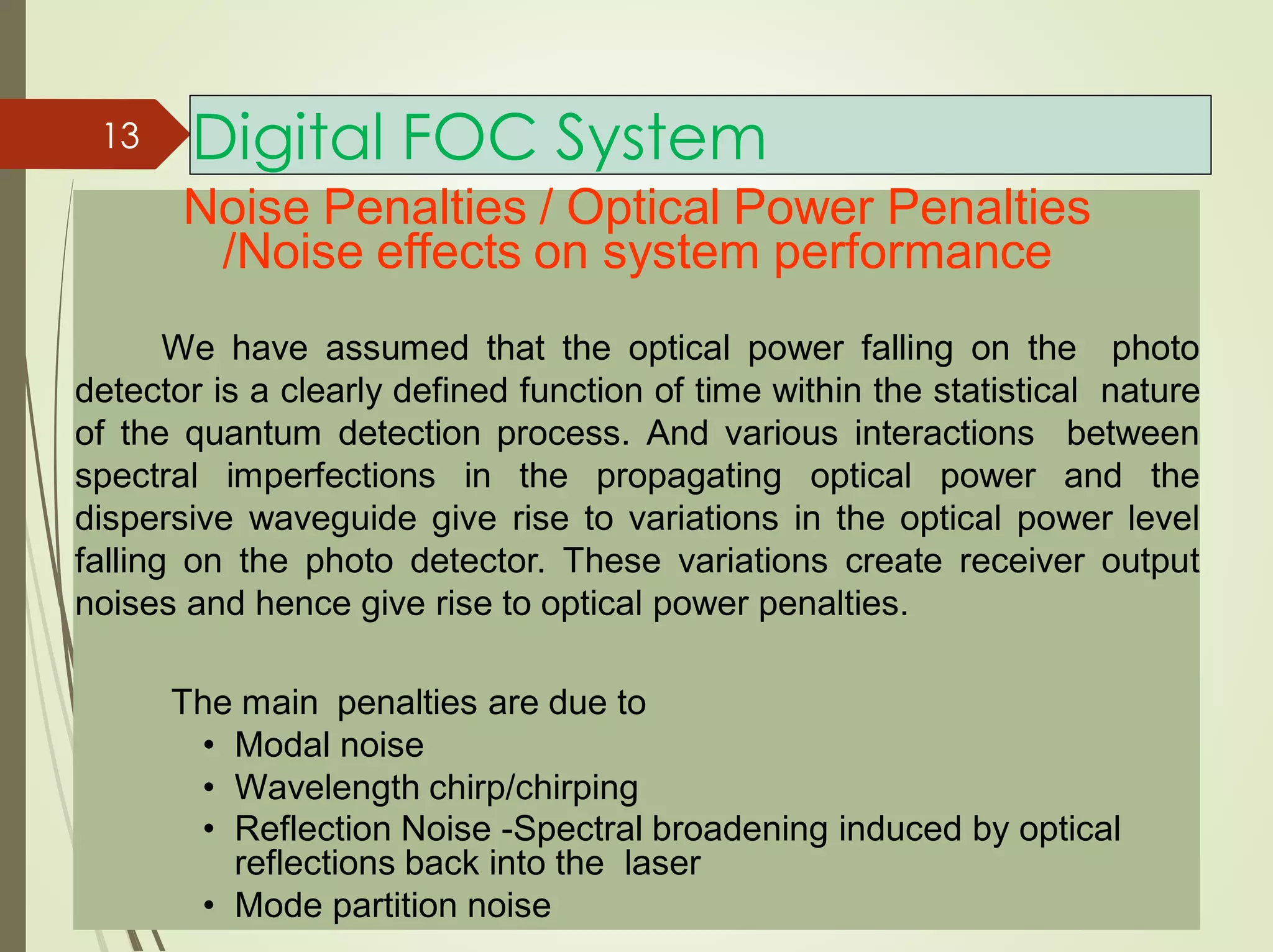 Digital FOC System
Noise Penalties / Optical Power Penalties
/Noise effects on system performance
We have assumed that the optical power falling on the photo
detector is a clearly defined function of time within the statistical nature
of the quantum detection process. And various interactions between
spectral imperfections in the propagating optical power and the
dispersive waveguide give rise to variations in the optical power level
falling on the photo detector. These variations create receiver output
noises and hence give rise to optical power penalties.
The main penalties are due to
• Modal noise
• Wavelength chirp/chirping
• Reflection Noise -Spectral broadening induced by optical
reflections back into the laser
• Mode partition noise
13
 