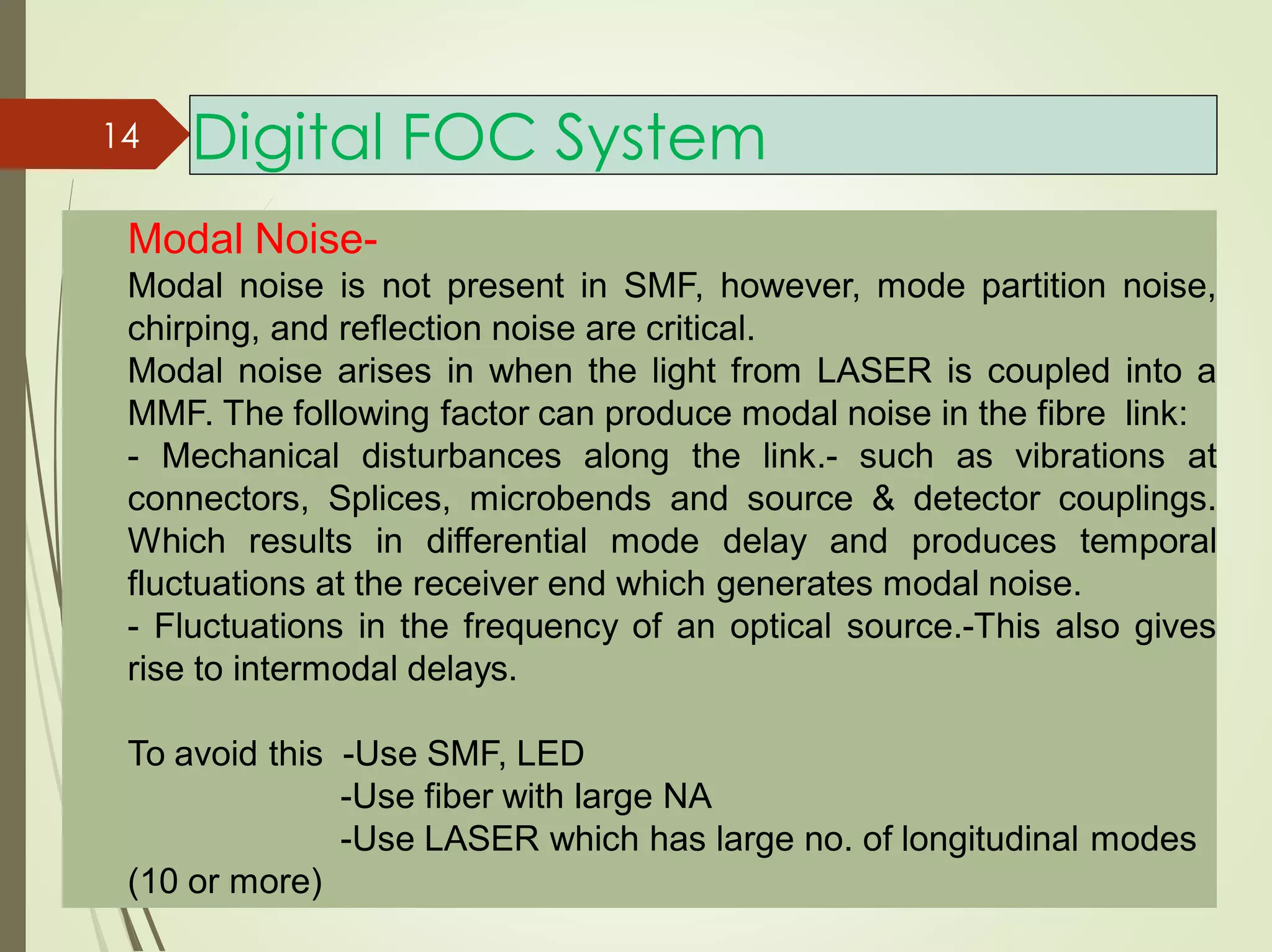 Modal Noise-
Modal noise is not present in SMF, however, mode partition noise,
chirping, and reflection noise are critical.
Modal noise arises in when the light from LASER is coupled into a
MMF. The following factor can produce modal noise in the fibre link:
- Mechanical disturbances along the link.- such as vibrations at
connectors, Splices, microbends and source & detector couplings.
Which results in differential mode delay and produces temporal
fluctuations at the receiver end which generates modal noise.
- Fluctuations in the frequency of an optical source.-This also gives
rise to intermodal delays.
To avoid this -Use SMF, LED
-Use fiber with large NA
-Use LASER which has large no. of longitudinal modes
(10 or more)
14 Digital FOC System
 