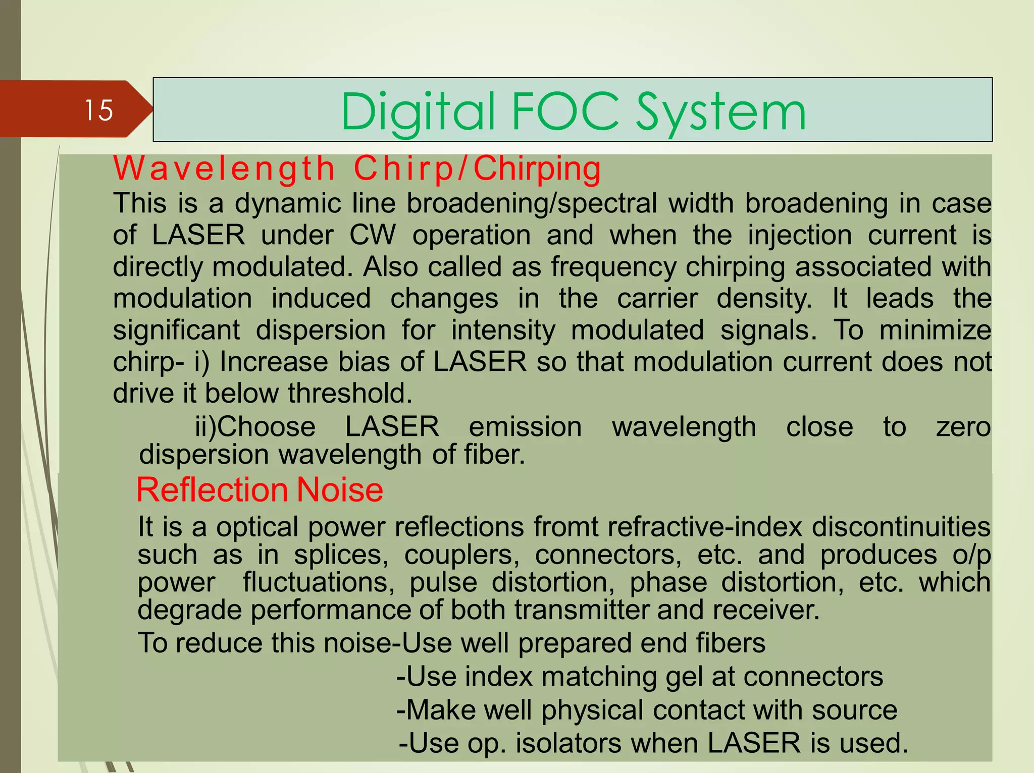 Digital FOC System15
Wavelength Chirp/ Chirping
This is a dynamic line broadening/spectral width broadening in case
of LASER under CW operation and when the injection current is
directly modulated. Also called as frequency chirping associated with
modulation induced changes in the carrier density. It leads the
significant dispersion for intensity modulated signals. To minimize
chirp- i) Increase bias of LASER so that modulation current does not
drive it below threshold.
ii)Choose LASER emission wavelength close to zero
dispersion wavelength of fiber.
Reflection Noise
It is a optical power reflections fromt refractive-index discontinuities
such as in splices, couplers, connectors, etc. and produces o/p
power fluctuations, pulse distortion, phase distortion, etc. which
degrade performance of both transmitter and receiver.
To reduce this noise-Use well prepared end fibers
-Use index matching gel at connectors
-Make well physical contact with source
-Use op. isolators when LASER is used.
 