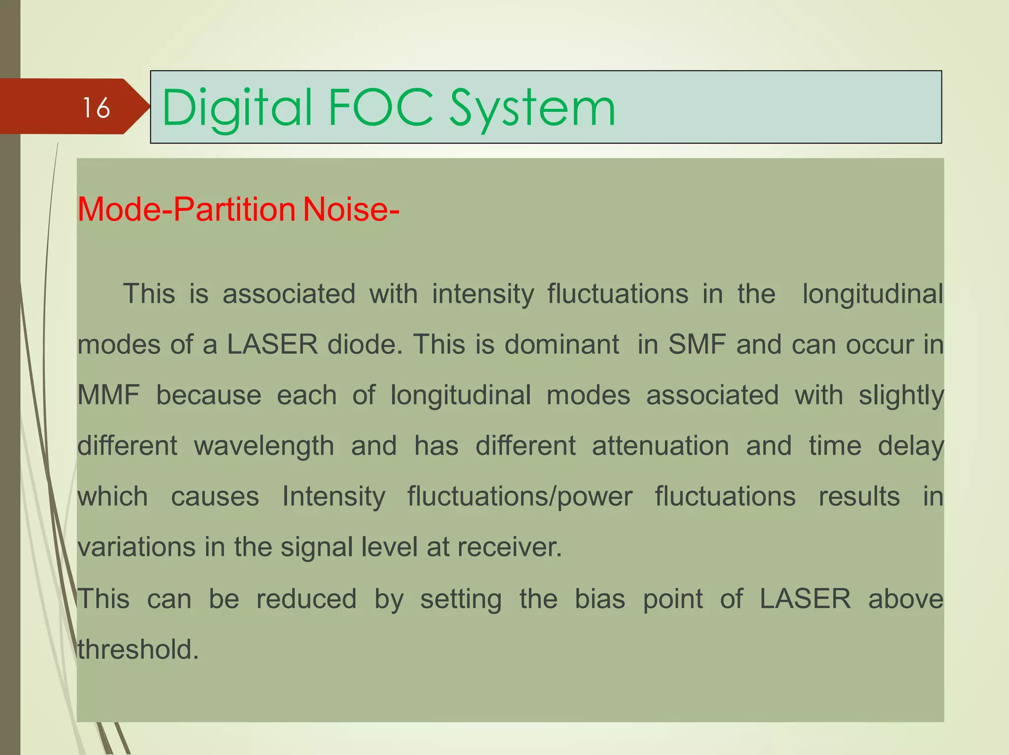 Digital FOC System16
Mode-Partition Noise-
This is associated with intensity fluctuations in the longitudinal
modes of a LASER diode. This is dominant in SMF and can occur in
MMF because each of longitudinal modes associated with slightly
different wavelength and has different attenuation and time delay
which causes Intensity fluctuations/power fluctuations results in
variations in the signal level at receiver.
This can be reduced by setting the bias point of LASER above
threshold.
 