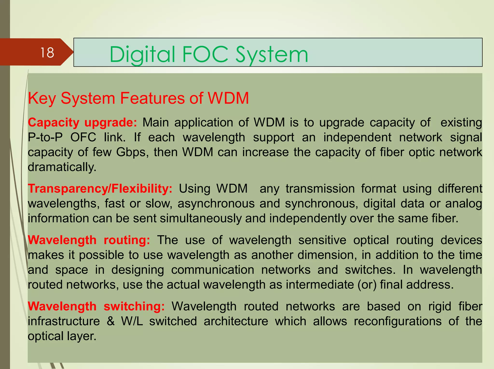 Digital FOC System18
Key System Features of WDM
Capacity upgrade: Main application of WDM is to upgrade capacity of existing
P-to-P OFC link. If each wavelength support an independent network signal
capacity of few Gbps, then WDM can increase the capacity of fiber optic network
dramatically.
Transparency/Flexibility: Using WDM any transmission format using different
wavelengths, fast or slow, asynchronous and synchronous, digital data or analog
information can be sent simultaneously and independently over the same fiber.
Wavelength routing: The use of wavelength sensitive optical routing devices
makes it possible to use wavelength as another dimension, in addition to the time
and space in designing communication networks and switches. In wavelength
routed networks, use the actual wavelength as intermediate (or) final address.
Wavelength switching: Wavelength routed networks are based on rigid fiber
infrastructure & W/L switched architecture which allows reconfigurations of the
optical layer.
 