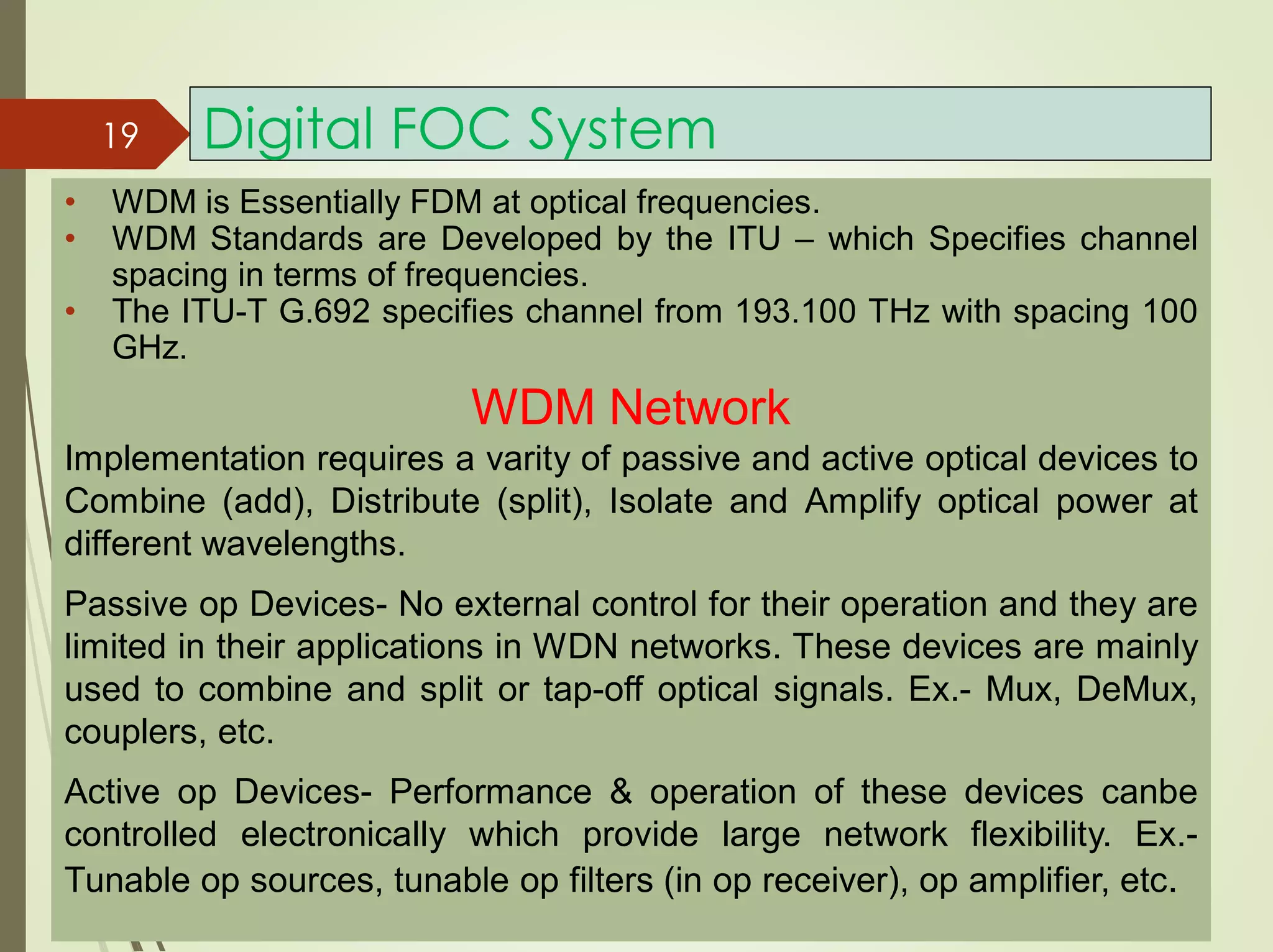 Digital FOC System
• WDM is Essentially FDM at optical frequencies.
• WDM Standards are Developed by the ITU – which Specifies channel
spacing in terms of frequencies.
• The ITU-T G.692 specifies channel from 193.100 THz with spacing 100
GHz.
19
WDM Network
Implementation requires a varity of passive and active optical devices to
Combine (add), Distribute (split), Isolate and Amplify optical power at
different wavelengths.
Passive op Devices- No external control for their operation and they are
limited in their applications in WDN networks. These devices are mainly
used to combine and split or tap-off optical signals. Ex.- Mux, DeMux,
couplers, etc.
Active op Devices- Performance & operation of these devices canbe
controlled electronically which provide large network flexibility. Ex.-
Tunable op sources, tunable op filters (in op receiver), op amplifier, etc.
 