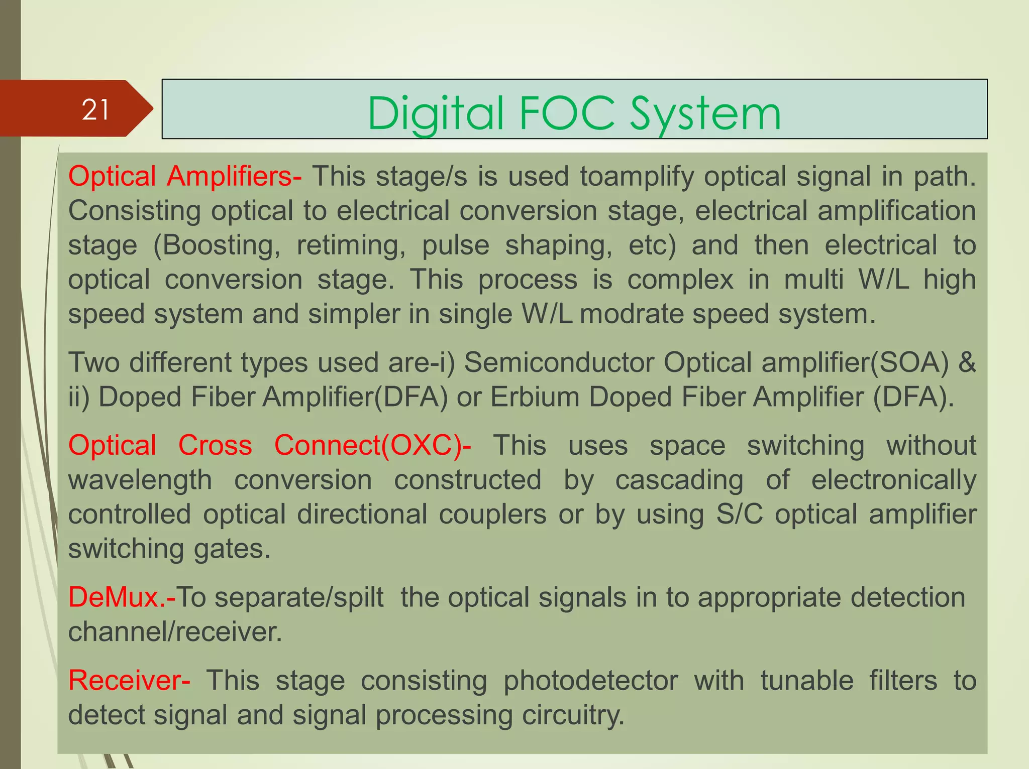 Digital FOC System
Optical Amplifiers- This stage/s is used toamplify optical signal in path.
Consisting optical to electrical conversion stage, electrical amplification
stage (Boosting, retiming, pulse shaping, etc) and then electrical to
optical conversion stage. This process is complex in multi W/L high
speed system and simpler in single W/L modrate speed system.
Two different types used are-i) Semiconductor Optical amplifier(SOA) &
ii) Doped Fiber Amplifier(DFA) or Erbium Doped Fiber Amplifier (DFA).
Optical Cross Connect(OXC)- This uses space switching without
wavelength conversion constructed by cascading of electronically
controlled optical directional couplers or by using S/C optical amplifier
switching gates.
DeMux.-To separate/spilt the optical signals in to appropriate detection
channel/receiver.
Receiver- This stage consisting photodetector with tunable filters to
detect signal and signal processing circuitry.
21
 