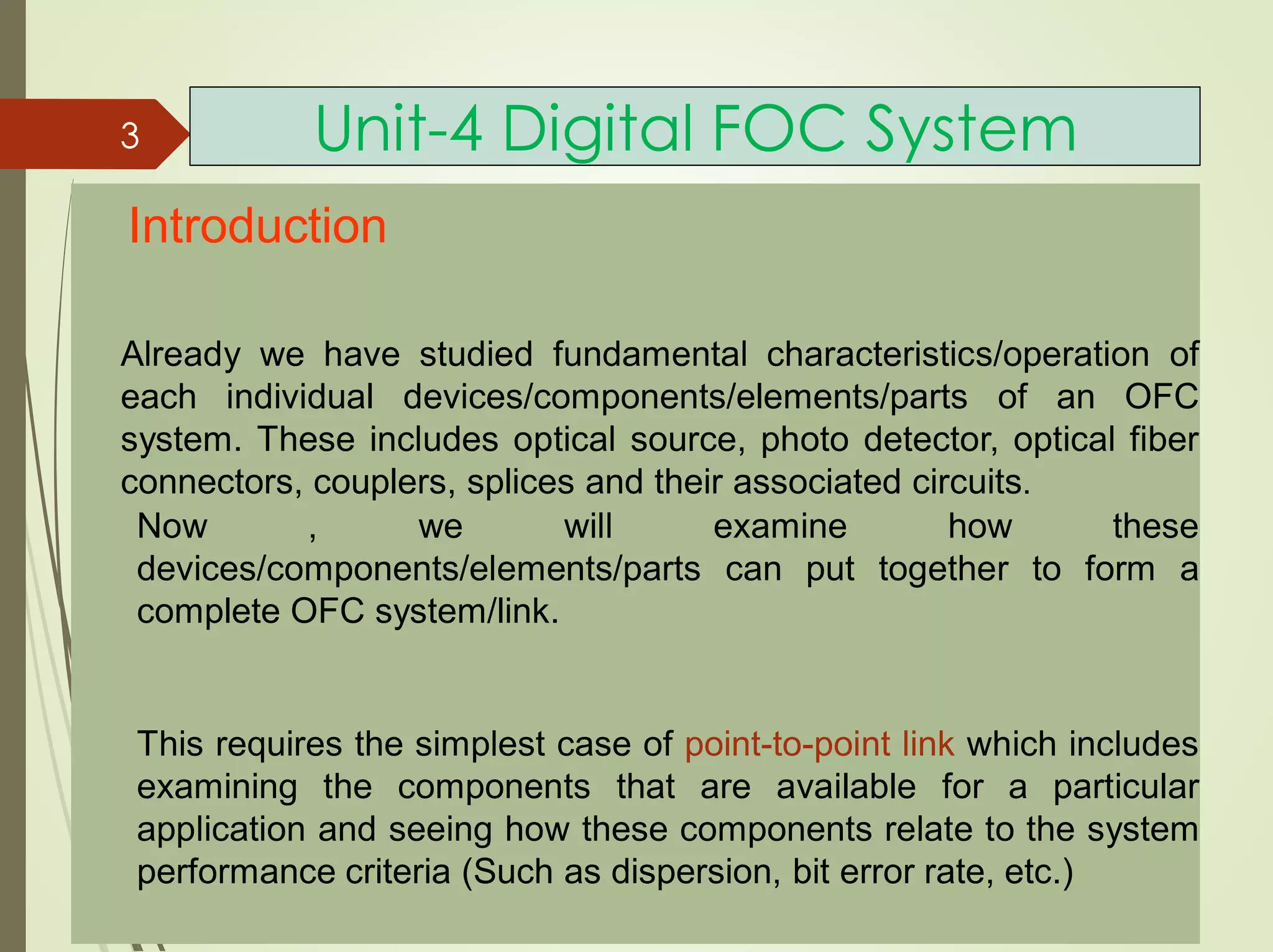 Unit-4 Digital FOC System
Introduction
Already we have studied fundamental characteristics/operation of
each individual devices/components/elements/parts of an OFC
system. These includes optical source, photo detector, optical fiber
connectors, couplers, splices and their associated circuits.
Now , we will examine how these
devices/components/elements/parts can put together to form a
complete OFC system/link.
This requires the simplest case of point-to-point link which includes
examining the components that are available for a particular
application and seeing how these components relate to the system
performance criteria (Such as dispersion, bit error rate, etc.)
3
 