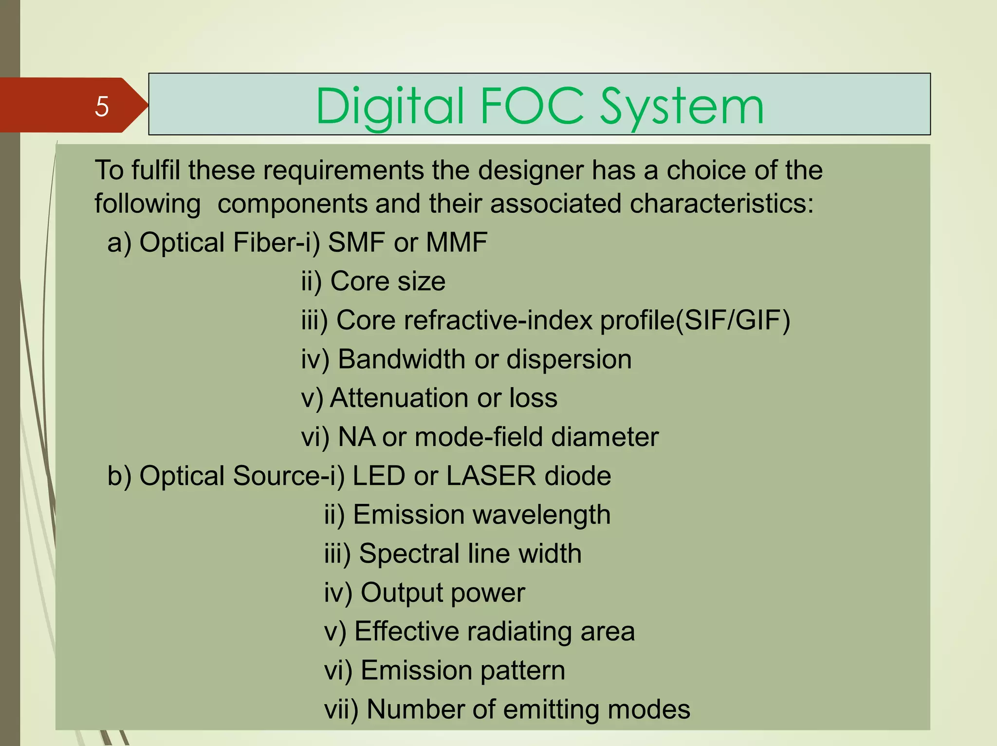 Digital FOC System
To fulfil these requirements the designer has a choice of the
following components and their associated characteristics:
a) Optical Fiber-i) SMF or MMF
ii) Core size
iii) Core refractive-index profile(SIF/GIF)
iv) Bandwidth or dispersion
v) Attenuation or loss
vi) NA or mode-field diameter
b) Optical Source-i) LED or LASER diode
ii) Emission wavelength
iii) Spectral line width
iv) Output power
v) Effective radiating area
vi) Emission pattern
vii) Number of emitting modes
5
 