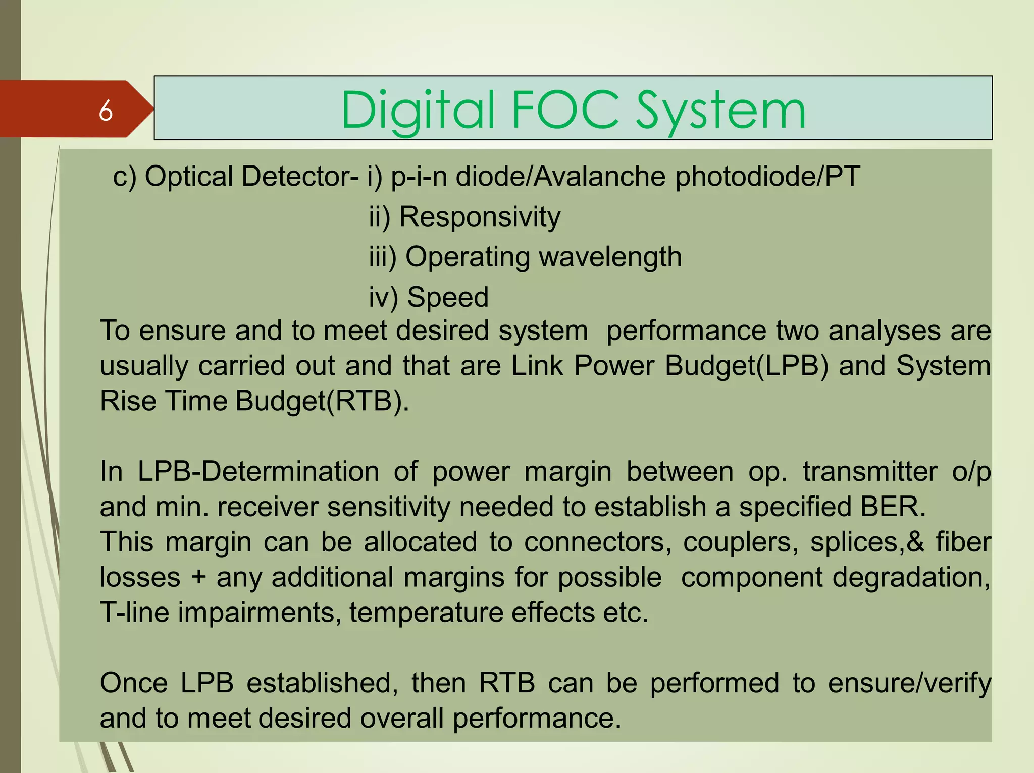 Digital FOC System
c) Optical Detector- i) p-i-n diode/Avalanche photodiode/PT
ii) Responsivity
iii) Operating wavelength
iv) Speed
To ensure and to meet desired system performance two analyses are
usually carried out and that are Link Power Budget(LPB) and System
Rise Time Budget(RTB).
In LPB-Determination of power margin between op. transmitter o/p
and min. receiver sensitivity needed to establish a specified BER.
This margin can be allocated to connectors, couplers, splices,& fiber
losses + any additional margins for possible component degradation,
T-line impairments, temperature effects etc.
Once LPB established, then RTB can be performed to ensure/verify
and to meet desired overall performance.
6
 