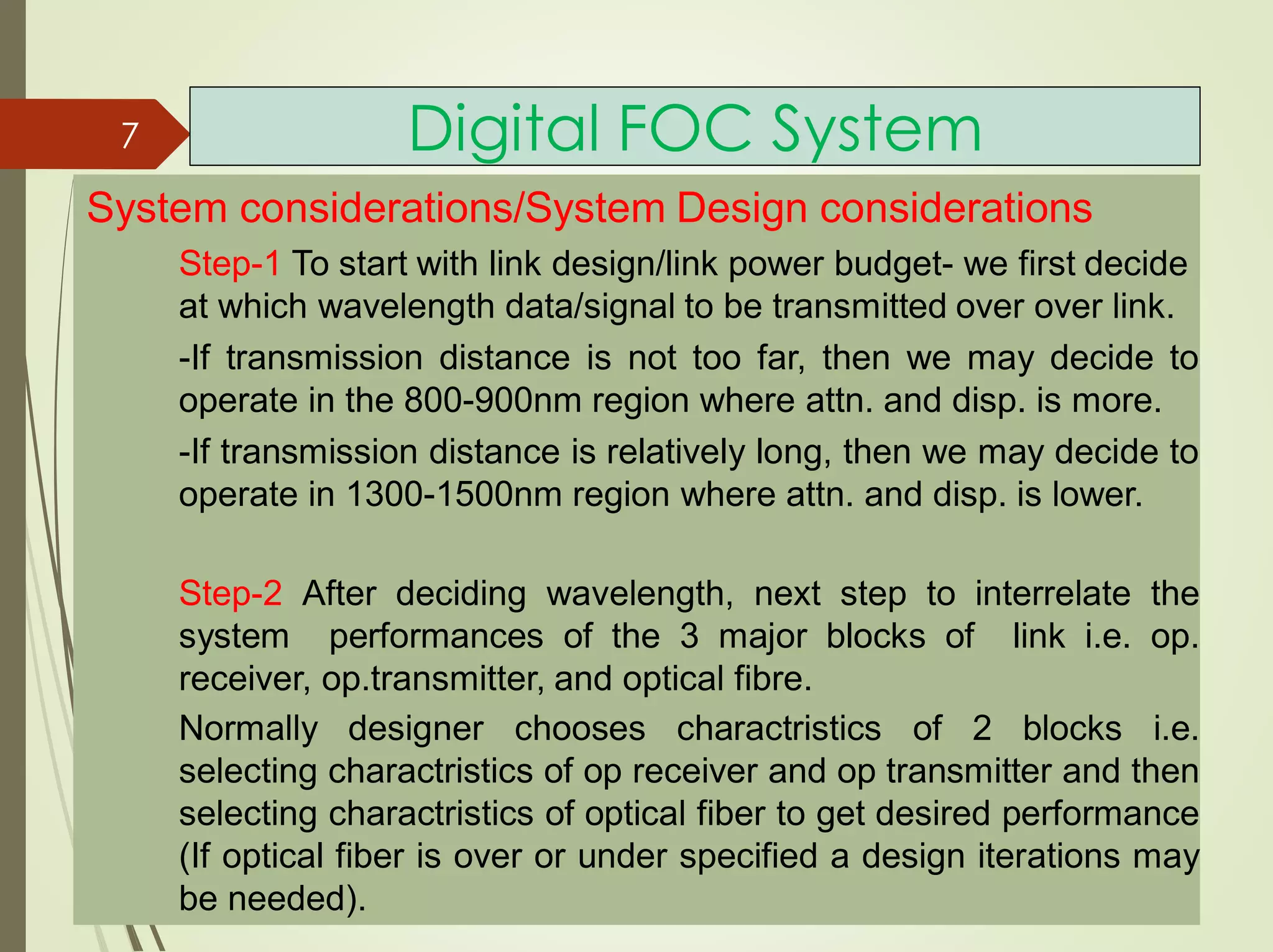 Digital FOC System
System considerations/System Design considerations
Step-1 To start with link design/link power budget- we first decide
at which wavelength data/signal to be transmitted over over link.
-If transmission distance is not too far, then we may decide to
operate in the 800-900nm region where attn. and disp. is more.
-If transmission distance is relatively long, then we may decide to
operate in 1300-1500nm region where attn. and disp. is lower.
Step-2 After deciding wavelength, next step to interrelate the
system performances of the 3 major blocks of link i.e. op.
receiver, op.transmitter, and optical fibre.
Normally designer chooses charactristics of 2 blocks i.e.
selecting charactristics of op receiver and op transmitter and then
selecting charactristics of optical fiber to get desired performance
(If optical fiber is over or under specified a design iterations may
be needed).
7
 