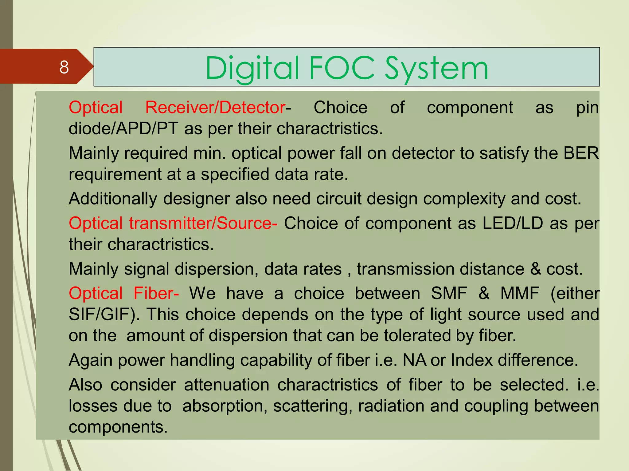 Digital FOC System
Optical Receiver/Detector- Choice of component as pin
diode/APD/PT as per their charactristics.
Mainly required min. optical power fall on detector to satisfy the BER
requirement at a specified data rate.
Additionally designer also need circuit design complexity and cost.
Optical transmitter/Source- Choice of component as LED/LD as per
their charactristics.
Mainly signal dispersion, data rates , transmission distance & cost.
Optical Fiber- We have a choice between SMF & MMF (either
SIF/GIF). This choice depends on the type of light source used and
on the amount of dispersion that can be tolerated by fiber.
Again power handling capability of fiber i.e. NA or Index difference.
Also consider attenuation charactristics of fiber to be selected. i.e.
losses due to absorption, scattering, radiation and coupling between
components.
8
 