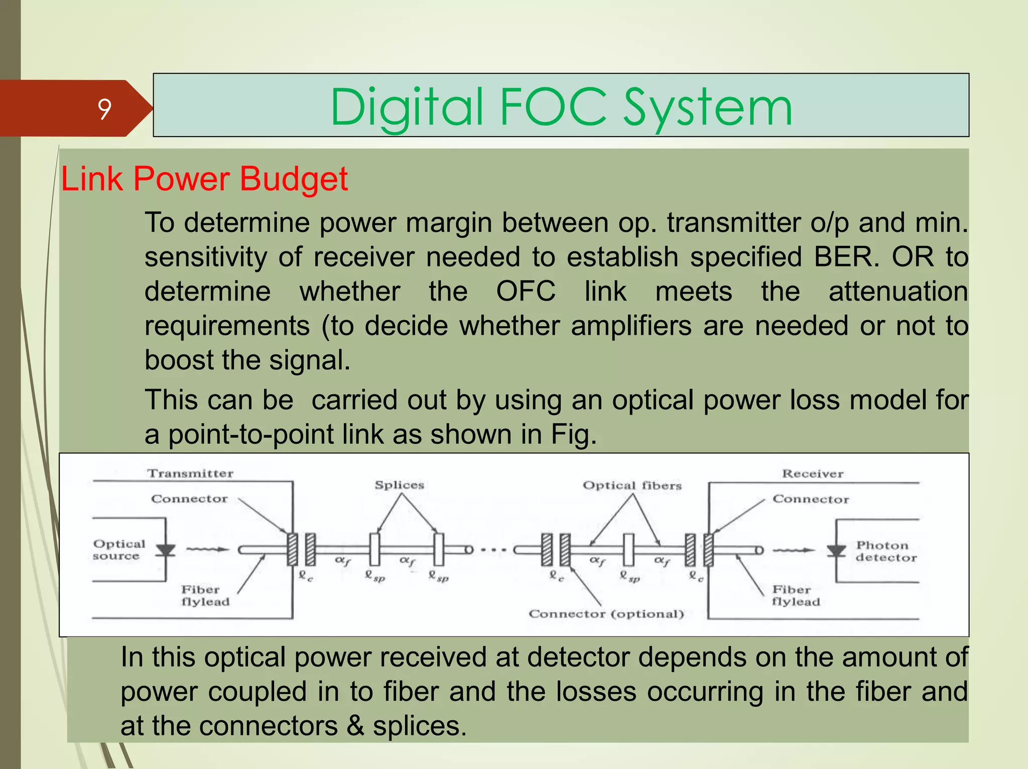 Digital FOC System
Link Power Budget
To determine power margin between op. transmitter o/p and min.
sensitivity of receiver needed to establish specified BER. OR to
determine whether the OFC link meets the attenuation
requirements (to decide whether amplifiers are needed or not to
boost the signal.
This can be carried out by using an optical power loss model for
a point-to-point link as shown in Fig.
In this optical power received at detector depends on the amount of
power coupled in to fiber and the losses occurring in the fiber and
at the connectors & splices.
9
 