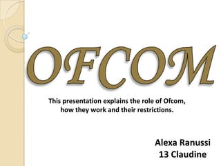 This presentation explains the role of Ofcom,
    how they work and their restrictions.



                                  Alexa Ranussi
                                   13 Claudine
 