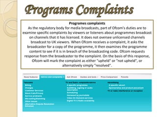 Programes complaints
   As the regulatory body for media broadcasts, part of Ofcom's duties are to
examine specific complaints by viewers or listeners about programmes broadcast
    on channels that it has licensed. It does not oversee unlicensed channels
     broadcast to UK viewers. When Ofcom receives a complaint, it asks the
   broadcaster for a copy of the programme, it then examines the programme
    content to see if it is in breach of the broadcasting code. Ofcom requests
 response from the broadcaster to the complaint. On the basis of this response,
      Ofcom will mark the complaint as either "upheld" or "not upheld", or
                            alternatively simply "resolved".
 