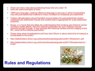 Rules and Regulations There are many rules about protecting those who are under 18.  Here are some examples of rules :  “ Offensive language: masking offensive language is one way in which broadcasters may edit post-watershed material to make it suitable for broadcast pre-watershed. Trailers -Broadcasters should therefore ensure trailers for post-watershed content scheduled pre-watershed include only content that is appropriate for a pre-watershed audience. Drugs- in a movie that pre-dates the understanding that smoking was linked to cancer and other health effects, then the editorial justification for such material must be carefully thought through. In this example the historical context and the integrity of the film, could be the editorial justification. These show what considerations and how strict Ofcom is about what kind of material is broadcasted to the public.” http://stakeholders.ofcom.org.uk/binaries/broadcast/guidance/831193/section1.pdf  http://stakeholders.ofcom.org.uk/binaries/broadcast/guidance/831193/watershed-on-tv.pdf  