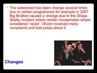 Changes   The watershed has been change several times due to certain programmes for example in 2007 Big Brother caused a change due to the Shilpa Shetty incident where certain housemates where considered ‘racist’. Ofcom received many complaints and bad press about it. 