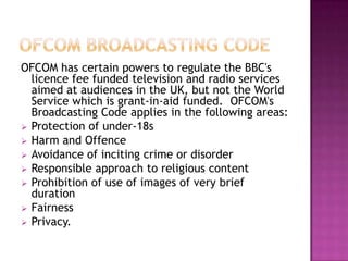 OFCOM has certain powers to regulate the BBC's
licence fee funded television and radio services
aimed at audiences in the UK, but not the World
Service which is grant-in-aid funded. OFCOM's
Broadcasting Code applies in the following areas:
 Protection of under-18s
 Harm and Offence
 Avoidance of inciting crime or disorder
 Responsible approach to religious content
 Prohibition of use of images of very brief
duration
 Fairness
 Privacy.

 