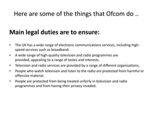 Here are some of the things that Ofcom do ..
Main legal duties are to ensure:
•
•
•
•
•
The UK has a wide range of electronic communications services, including highspeed services such as broadband.
A wide range of high-quality television and radio programmes are
provided, appealing to a range of tastes and interests.
Television and radio services are provided by a range of different organisations;
People who watch television and listen to the radio are protected from harmful or
offensive material.
People are protected from being treated unfairly in television and radio
programmes and from having their privacy invaded.
