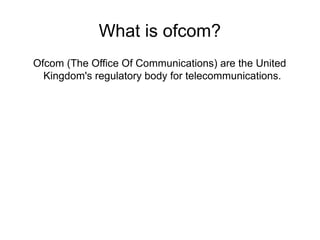 What is ofcom? 
Ofcom (The Office Of Communications) are the United 
Kingdom's regulatory body for telecommunications. 
 