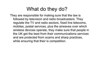 What do they do? 
They are responsible for making sure that the law is 
followed by television and radio broadcasters. The...