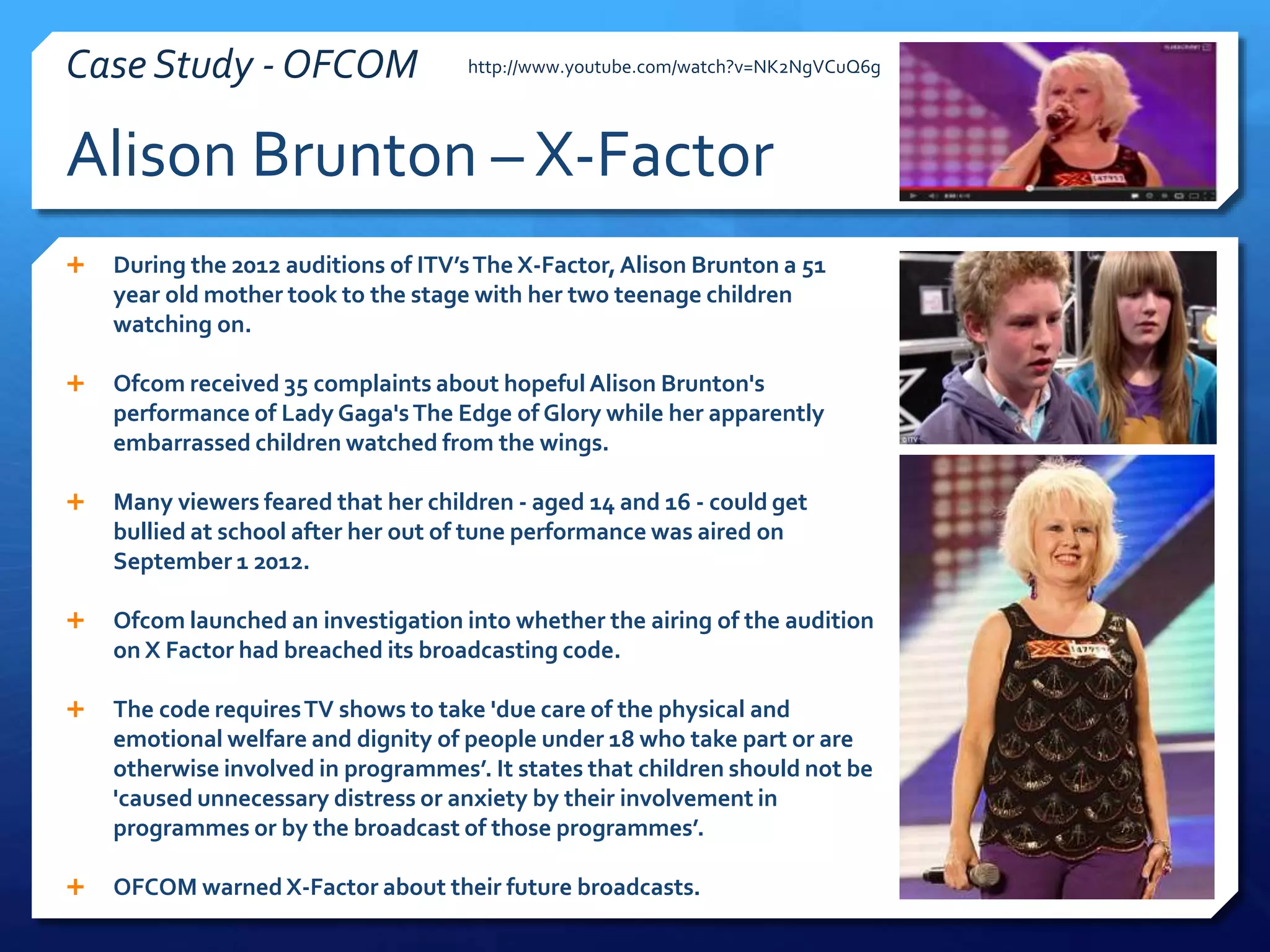  During the 2012 auditions of ITV’sThe X-Factor,Alison Brunton a 51
year old mother took to the stage with her two teenage children
watching on.
 Ofcom received 35 complaints about hopeful Alison Brunton's
performance of Lady Gaga'sThe Edge of Glory while her apparently
embarrassed children watched from the wings.
 Many viewers feared that her children - aged 14 and 16 - could get
bullied at school after her out of tune performance was aired on
September 1 2012.
 Ofcom launched an investigation into whether the airing of the audition
on X Factor had breached its broadcasting code.
 The code requiresTV shows to take 'due care of the physical and
emotional welfare and dignity of people under 18 who take part or are
otherwise involved in programmes’. It states that children should not be
'caused unnecessary distress or anxiety by their involvement in
programmes or by the broadcast of those programmes’.
 OFCOM warnedX-Factor about their future broadcasts.
http://www.youtube.com/watch?v=NK2NgVCuQ6g
Alison Brunton – X-Factor
Case Study - OFCOM
 