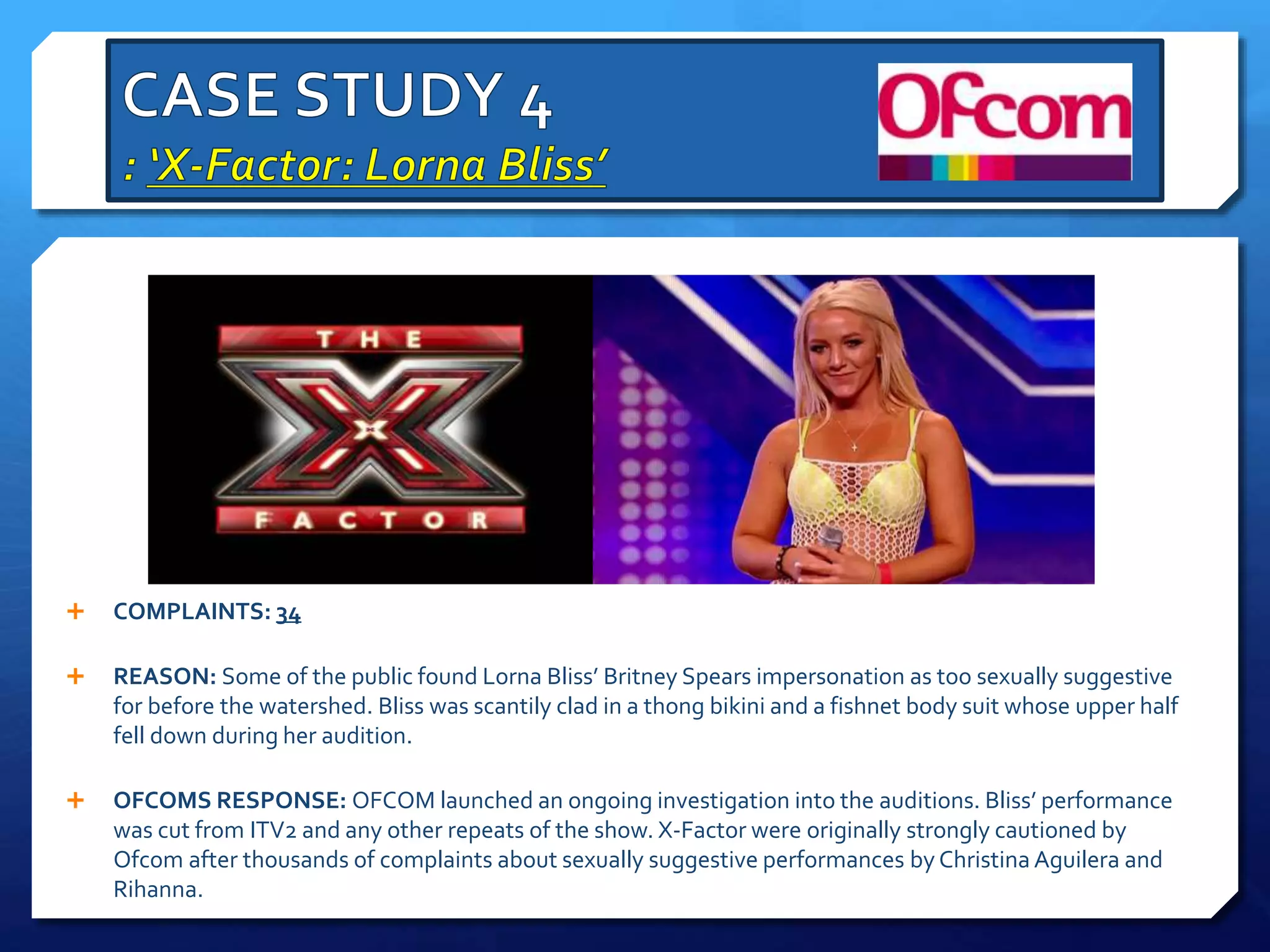  COMPLAINTS: 34
 REASON: Some of the public found Lorna Bliss’ Britney Spears impersonation as too sexually suggestive
for before the watershed. Bliss was scantily clad in a thong bikini and a fishnet body suit whose upper half
fell down during her audition.
 OFCOMS RESPONSE: OFCOM launched an ongoing investigation into the auditions. Bliss’ performance
was cut from ITV2 and any other repeats of the show. X-Factor were originally strongly cautioned by
Ofcom after thousands of complaints about sexually suggestive performances by Christina Aguilera and
Rihanna.
 