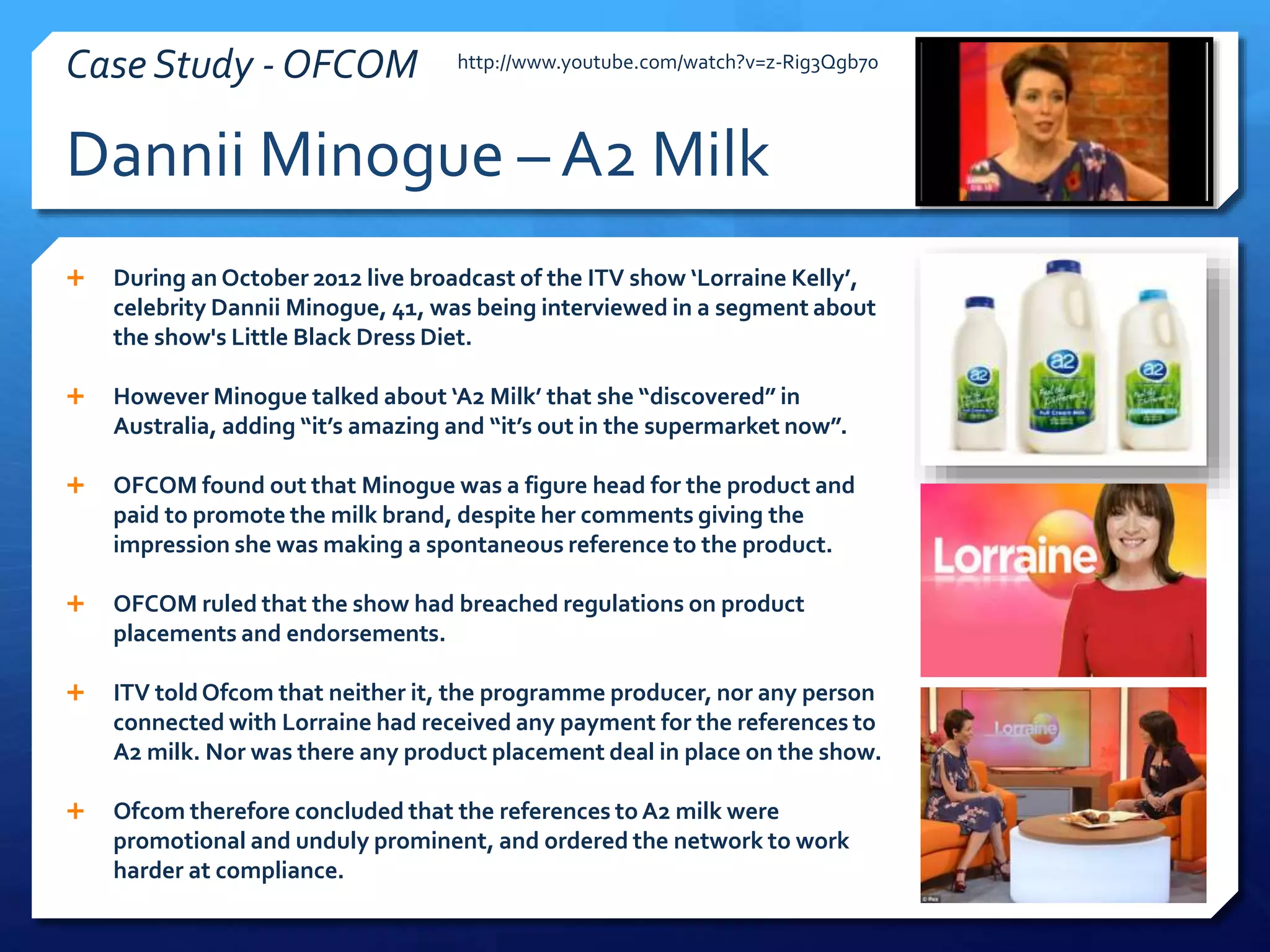  During an October 2012 live broadcast of the ITV show ‘Lorraine Kelly’,
celebrity Dannii Minogue, 41, was being interviewed in a segment about
the show's Little Black Dress Diet.
 However Minogue talked about ‘A2 Milk’ that she “discovered” in
Australia, adding “it’s amazing and “it’s out in the supermarket now”.
 OFCOM found out that Minogue was a figure head for the product and
paid to promote the milk brand, despite her comments giving the
impression she was making a spontaneous reference to the product.
 OFCOM ruled that the show had breached regulations on product
placements and endorsements.
 ITV toldOfcom that neither it, the programme producer, nor any person
connected with Lorraine had received any payment for the references to
A2 milk. Nor was there any product placement deal in place on the show.
 Ofcom therefore concluded that the references to A2 milk were
promotional and unduly prominent, and ordered the network to work
harder at compliance.
Dannii Minogue – A2 Milk
Case Study - OFCOM http://www.youtube.com/watch?v=z-Rig3Qgb70
 