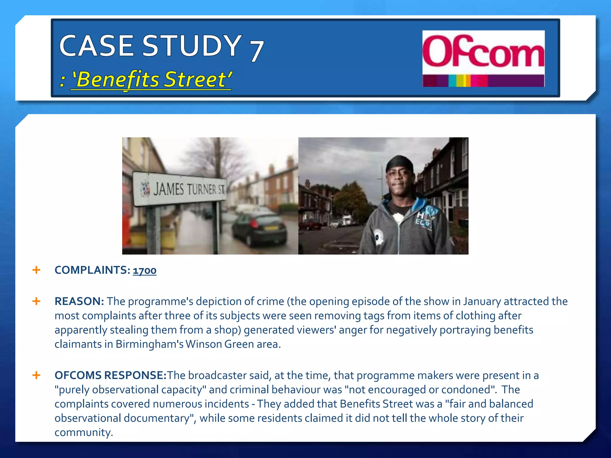  COMPLAINTS: 1700
 REASON: The programme's depiction of crime (the opening episode of the show in January attracted the
most complaints after three of its subjects were seen removing tags from items of clothing after
apparently stealing them from a shop) generated viewers' anger for negatively portraying benefits
claimants in Birmingham'sWinson Green area.
 OFCOMS RESPONSE:The broadcaster said, at the time, that programme makers were present in a
"purely observational capacity" and criminal behaviour was "not encouraged or condoned". The
complaints covered numerous incidents -They added that Benefits Street was a "fair and balanced
observational documentary", while some residents claimed it did not tell the whole story of their
community.
 