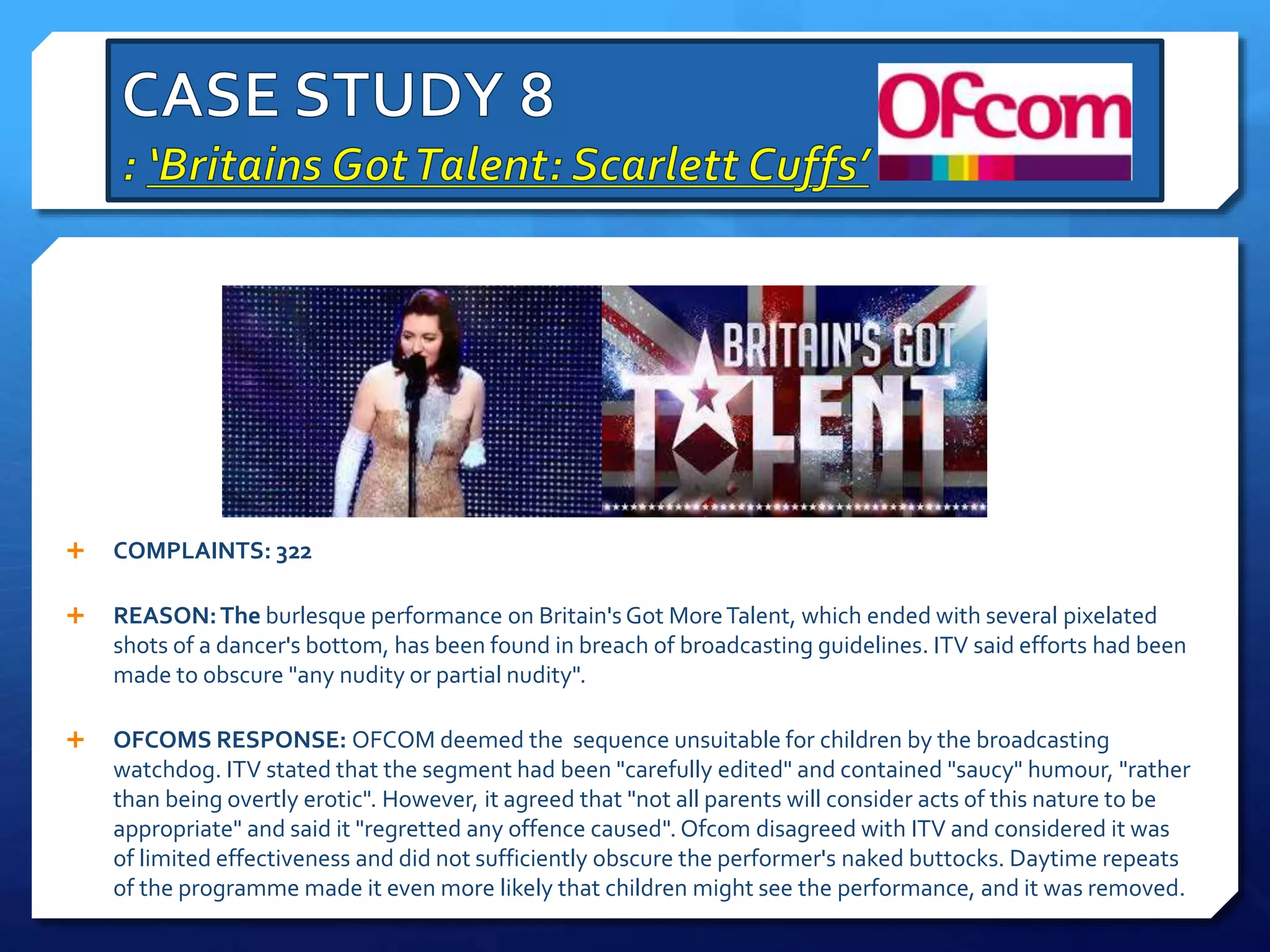  COMPLAINTS: 322
 REASON:The burlesque performance on Britain's Got MoreTalent, which ended with several pixelated
shots of a dancer's bottom, has been found in breach of broadcasting guidelines. ITV said efforts had been
made to obscure "any nudity or partial nudity".
 OFCOMS RESPONSE: OFCOM deemed the sequence unsuitable for children by the broadcasting
watchdog. ITV stated that the segment had been "carefully edited" and contained "saucy" humour, "rather
than being overtly erotic". However, it agreed that "not all parents will consider acts of this nature to be
appropriate" and said it "regretted any offence caused". Ofcom disagreed with ITV and considered it was
of limited effectiveness and did not sufficiently obscure the performer's naked buttocks. Daytime repeats
of the programme made it even more likely that children might see the performance, and it was removed.
 