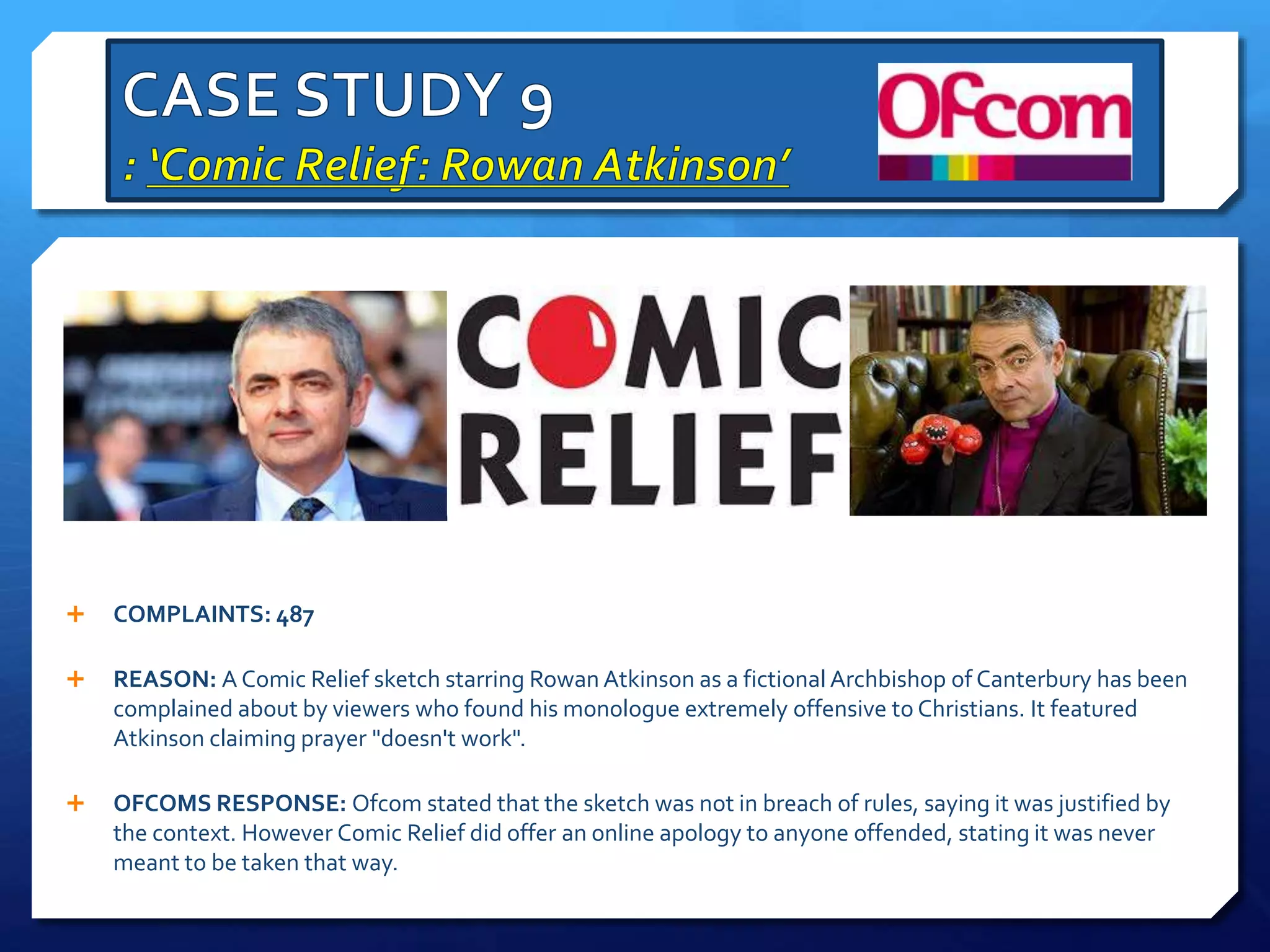  COMPLAINTS: 487
 REASON: A Comic Relief sketch starring Rowan Atkinson as a fictional Archbishop of Canterbury has been
complained about by viewers who found his monologue extremely offensive to Christians. It featured
Atkinson claiming prayer "doesn't work".
 OFCOMS RESPONSE: Ofcom stated that the sketch was not in breach of rules, saying it was justified by
the context. However Comic Relief did offer an online apology to anyone offended, stating it was never
meant to be taken that way.
 